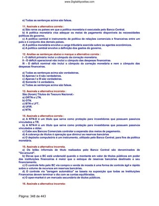 e) Todas as sentenças acima são falsas.
11. Assinale a alternativa correta :
a) São raros os países em que a política monetária é executada pelo Banco Central.
b) A política monetária visa adequar os meios de pagamento disponíveis às necessidades
políticas do governo.
c) A política cambial é instrumento de política de relações comerciais e financeiras entre um
país e ó conjunto dos demais países.
d) A política monetária envolve a carga tributária exercida sobre os agentes econômicos.
e) A política cambial envolve a definição dos gastos do governo.
12. Analise as sentenças abaixo e marque a alternativa correta :
I - O déficit primário inclui o cômputo da correção monetária.
II - O déficit operacional não inclui o cômputo das despesas financeiras.
III - O déficit nominal não inclui o cômputo da correção monetária e nem o cômputo das
despesas financeiras.
a) Todas as sentenças acima são verdadeiras.
b) Apenas I e II são verdadeiras.
c) Apenas I e III são verdadeiras.
d) Somente I é verdadeira.
e) Todas as sentenças acima são falsas.
13. Assinale a alternativa incorreta :
São (foram) Títulos do Tesouro Nacional.-
a) ORTN e LTN.
b) OTN.
c) BTN e LFT.
d) UFIR.
e) NTN.
14. Assinale a alternativa correta :
a) A NTN-D é um título que serve como proteção para investidores que possuem passivos
vínculados a TR.
b) A NTN-H é um título que serve como proteção para investidores que possuem passivos
vinculados a dólar.
c) Cabe aos Bancos Comerciais controlar a expansão dos meios de pagamento.
d) A cobrança de títulos é operação que diminui as reservas bancárias
e) O depósito compulsório é um instrumento, utilizado pelo Banco Central, para fins de política
monetária.
15. Assinale a alternativa incorreta.
a) Os leilão informais de título realizados pelo Banco Central são denominados de
Go-around.
b) Diz-se que o BC está undersold quando o montante em valor de títulos públicos em poder
das instituições financeiras é maior que o estoque de reservas bancárias destinado a seu
financiamento.
c) O controle feito pelo BC via compra e venda de moeda é uma forma de controle ágil e rápido
sobre o volume de recursos em reservas bancárias.
d) O controle via zeragem automática se baseia na suposição que todas as Instituições
Financeiras devem terminar o dia com as contas equilibradas.
e) O open-market é um mercado secundário de títulos públicos.
16. Assinale a alternativa incorreta:
Página: 348 de 443
www.DigitalApostilas.com
 