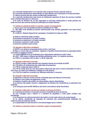 a) o mercado interbancário é um mercado ode os bancos trocam reservas entre si;
b) o mercado interbancário assemelhase ao Open Market mas é lastreado em títulos privados;
c) o Banco Central não tem acesso ao Mercado interbancário;
d) o mercado interbancário está imune às influências sazonais do fluxo de recursos mantido
entre o Sistema Bancário e o Governo;
e) O custo do dinheiro de um dia negociado no mercado interbancário é muito próximo do
custo da troca das reservas bancárias lastreadas em títulos federais.
17. Analise as assertivas abaixo e assinale a opção correspondente:
I - Houve uma crise de liquidez dos Bancos Estaduais em 1990.
II - Até 1996, nove estados já haviam reestruturado suas dívidas passando a ter como único
credor a União.
III - O SELIC - Sistema Especial de Liquidação e Custódia foi criado em 1980.
a) todas as assertivas estão corretas;
b) somente as assertivas I e II estão corretas;
c) somente as assertivas I e III estão corretas
d) somente a assertiva I está correta;
e) nenhuma assertiva está correta.
18. Assinale a alternativa verdadeira:
a) CETIP é um sistema computadorizado on-line e real time;
b) Selic é o local onde se custodiam, registram e liquidam financeiramente as operações feitas
com todos os papéis privados;
c) o índice DIEESE arma os sindicatos para negociações salariais em todo o País;
d) o IPC - FIPE mede a inflação das famílias paulistanas entre 1 e 2 salários mínimos;
e) o IGP-m é calculado entre os dias 1 e 30 de cada mês.
19. Assinale a alternativa incorreta:
a) o IPCA-I corrige o saldo devedor dos impostos através da correção da UFIR;
b) a TR define os rendimentos das cadernetas de poupança;
c) a TR foi criada pelo plano Collor II,
d) a TR foi criada para ser uma taxa básica referencial dos juros a serem praticados no mês e
não como um índice que refletisse a inflação do mês anterior;
e) a TJLP foi criada em novembro de 1984 para estimular o consumo.
20. Assinale a alternativa incorreta:
a) depósitos à vista em conta-corrente é atividade típica dos Bancos Comerciais;
b) cheque é uma ordem de pagamento à vista;
c) cheques cruzados não podem ser descontados, apenas depositados;
d) os bancos não podem recusar o pagamento de cheques por insuficiência na assinatura do
emitente;
e) os cheques acima de R$ 100,00 se não forem nominativos serão devolvidos.
21. Assinale a alternativa correta com relação à cobrança de títulos:
a) a cobrança de títulos é um produto de pouca importância para os bancos;
b) uma vantagem para o Banco é o aumento de depósitos à vista pelos créditos das
liquidações
c) os bloquetos de cobrança bancária não podem circular pela câmara de compensação.
d) os valores resultantes de operação de cobrança são automaticamente debitados da
conta-corrente da empresa cliente,-
e) a capilaridade da rede bancária é uma desvantagem para o cliente.
22. Analise as assertivas abaixo e assinale a opção correspondente:
Página: 349 de 443
www.DigitalApostilas.com
 