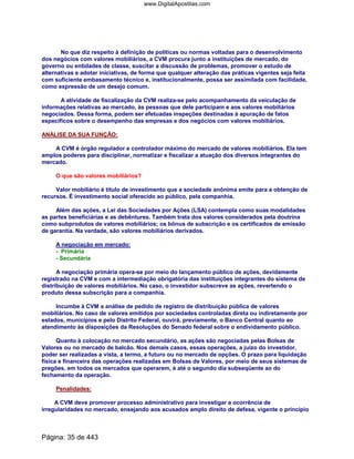 No que diz respeito à definição de políticas ou normas voltadas para o desenvolvimento
dos negócios com valores mobiliários, a CVM procura junto a instituições de mercado, do
governo ou entidades de classe, suscitar a discussão de problemas, promover o estudo de
alternativas e adotar iniciativas, de forma que qualquer alteração das práticas vigentes seja feita
com suficiente embasamento técnico e, institucionalmente, possa ser assimilada com facilidade,
como expressão de um desejo comum.
A atividade de fiscalização da CVM realiza-se pelo acompanhamento da veiculação de
informações relativas ao mercado, às pessoas que dele participam e aos valores mobiliários
negociados. Dessa forma, podem ser efetuadas inspeções destinadas à apuração de fatos
específicos sobre o desempenho das empresas e dos negócios com valores mobiliários.
ANÁLISE DA SUA FUNÇÃO:
A CVM é órgão regulador e controlador máximo do mercado de valores mobiliários. Ela tem
amplos poderes para disciplinar, normatizar e fiscalizar a atuação dos diversos integrantes do
mercado.
O que são valores mobiliários?
Valor mobiliário é título de investimento que a sociedade anônima emite para a obtenção de
recursos. É investimento social oferecido ao público, pela companhia.
Além das ações, a Lei das Sociedades por Ações (LSA) contempla como suas modalidades
as partes beneficiárias e as debêntures. Também trata dos valores considerados pela doutrina
como subprodutos de valores mobiliários; os bônus de subscrição e os certificados de emissão
de garantia. Na verdade, são valores mobiliários derivados.
A negociação em mercado:
- Primária
- Secundária
A negociação primária opera-se por meio do lançamento público de ações, devidamente
registrado na CVM e com a intermediação obrigatória das instituições integrantes do sistema de
distribuição de valores mobiliários. No caso, o investidor subscreve as ações, revertendo o
produto dessa subscrição para a companhia.
Incumbe à CVM a análise de pedido de registro de distribuição pública de valores
mobiliários. No caso de valores emitidos por sociedades controladas direta ou indiretamente por
estados, municípios e pelo Distrito Federal, ouvirá, previamente, o Banco Central quanto ao
atendimento às disposições da Resoluções do Senado federal sobre o endividamento público.
Quanto à colocação no mercado secundário, as ações são negociadas pelas Bolsas de
Valores ou no mercado de balcão. Nos demais casos, essas operações, a juízo do investidor,
poder ser realizadas a vista, a termo, a futuro ou no mercado de opções. O prazo para liquidação
física e financeira das operações realizadas em Bolsas de Valores, por meio de seus sistemas de
pregões, em todos os mercados que operarem, é até o segundo dia subseqüente ao do
fechamento da operação.
Penalidades:
A CVM deve promover processo administrativo para investigar a ocorrência de
irregularidades no mercado, ensejando aos acusados amplo direito de defesa, vigente o princípio
Página: 35 de 443
www.DigitalApostilas.com
 