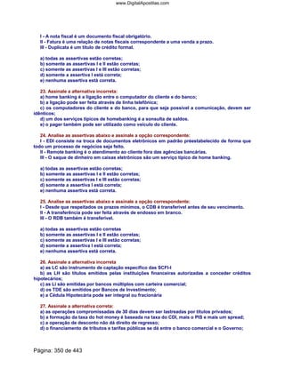 I - A nota fiscal é um documento fiscal obrigatório.
II - Fatura é uma relação de notas fiscais correspondente a uma venda a prazo.
III - Duplicata é um título de crédito formal.
a) todas as assertivas estão corretas;
b) somente as assertivas I e II estão corretas;
c) somente as assertivas I e III estão corretas;
d) somente a assertiva I está correta;
e) nenhuma assertiva está correta.
23. Assinale a alternativa incorreta:
a) home banking é a ligação entre o computador do cliente e do banco;
b) a ligação pode ser feita através de linha telefônica;
c) os computadores do cliente e do banco, para que seja possível a comunicação, devem ser
idênticos;
d) um dos serviços típicos de homebanking é a sonsulta de saldos.
e) o pager também pode ser utilizado como veículo do cliente.
24. Analise as assertivas abaixo e assinale a opção correspondente:
I - EDI consiste na troca de documentos eletrônicos em padrão préestabelecido de forma que
todo um processo de negócios seja feito.
II - Remote banking é o atendimento ao cliente fora das agências bancárias.
III - O saque de dinheiro em caixas eletrônicos são um serviço típico de home banking.
a) todas as assertivas estão corretas;
b) somente as assertivas I e II estão corretas;
c) somente as assertivas I e III estão corretas;
d) somente a assertiva I está correta;
e) nenhuma assertiva está correta.
25. Analise as assertivas abaixo e assinale a opção correspondente:
I - Desde que respeitados os prazos mínimos, o CDB é transferível antes de seu vencimento.
II - A transferência pode ser feita através de endosso em branco.
III - O RDB também é transferível.
a) todas as assertivas estão corretas
b) somente as assertivas I e II estão corretas;
c) somente as assertivas I e III estão corretas;
d) somente a assertiva I está correta;
e) nenhuma assertiva está correta.
26. Assinale a alternativa incorreta
a) as LC são instrumento de captação específico das SCFI-I
b) as LH são títulos emitidos pelas instituições financeiras autorizadas a conceder créditos
hipotecários;
c) as Li são emitidas por bancos múltiplos com carteira comercial;
d) os TDE são emitidos por Bancos de Investimento;
e) a Cédula Hipotecária pode ser integral ou fracionária
27. Assinale a alternativa correta:
a) as operações compromissadas de 30 dias devem ser lastreadas por títulos privados;
b) a formação da taxa do hot money é baseada na taxa do CDI, mais o PIS e mais um spread;
c) a operação de desconto não dá direito de regresso;
d) o financiamento de tributos e tarifas públicas se dá entre o banco comercial e o Governo;
Página: 350 de 443
www.DigitalApostilas.com
 