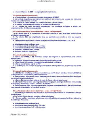 e) a maior utilização do CDC é na aquisição de bens imóveis.
28. Assinale a alternativa incorreta
a) o Fundo de Aval é formado por recursos próprios do SEBRAE;
b) os cartões magnéticos representam um estímulo ao consumo, os saques são efetuados
mesmo sem saldo na conta corrente;
c) os cartões de cébito também são conhecidos como private labels;
d) os cartões inteligentes são dotados de processador e memória;
e) os cartões de valor agregado representam um montante pré-pago e aceito em
estabelecimentos devidamente equipados.
29. Analise as assertivas abaixo e assinale a opção correspondente:
I - O Crédito Rural é o suprimento de recursos financeiros para aplicação exclusiva nas
atividades agropecuárias;
II - No mínimo 50% da exigibilidade deve ser satisfeito com crédito a mini ou pequeno
produtor;
III - O empréstimo do Governo Federal (EGF) é viabilizado nas modalidades COV e SOV.
a) todas as assertivas estão corretas
b) somente as assertivas I e II estão corretas;
c) somente as assertivas I e III estão corretas;
d) somente a assertiva I está correta;
e) nenhuma assertiva está correta.
30. Assinale a alternativa correta:
a) através do FINAME, o BB financia a compra de máquinas e equipamentos para o setor
agropecuário;
b) o PRONAF é formado por recursos do recolhimento de impostos;
c) o Aval Bancário Completo é também chamado de Aval em Branco;
d) a fiança bancária está sujeita ao IOF
e) se o afiançado não cumprir as obrigações relativas à fiança bancária, a operação fica isenta
do IOF.
31. Assinale a alternativa incorreta:
a) o BID Bond é uma fiança emitida por um banco, a pedido de um cliente, a fim de habilitá-lo a
participar de uma concorrência pública no exterior;
b) o performance bond é uma fiança prestada por um banco a um cliente que tenha assumido
um contrato de execução longa,
c) o Banco Central permite a outorga de carta de fiança à diretoria do banco;
d) o Banco Central permite a outorga de carta de fiança para obtenção de liminar em mandado
de segurança destinado a sustar a cobrança de tributos;
e) o Banco Central veda a outorga de carta de fiança em moeda estrangeira, exceto quando se
tratar de operações ligadas ao comércio exterior.
32. Analise as assertivas abaixo e assinale a opção correspondente:
I - A classificação tradicional dos fundos de investimentos é em fundo de renda fixa e fundo de
renda variável.
II - Os fundos de curto prazo possuem média volatilidade.
III - Chinese wall é a separação feita entre a administração de recursos do fundo e a tesouraria
da instituição financeira.
a) todas as assertivas estão corretas
b) somente as assertivas I e II estão corretas;
c) somente as assertivas I e III estão corretas;
Página: 351 de 443
www.DigitalApostilas.com
 