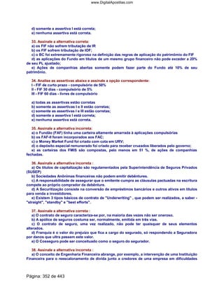 d) somente a assertiva I está correta;
e) nenhuma assertiva está correta.
33. Assinale a alternativa correta:
a) os FIF não sofrem tributação de IR
b) os FIF sofrem tributação de IOF;
c) o BC foi extremamente rigoroso na definição das regras de aplicação do patrimômio do FIF
d) as aplicações do Fundo em títulos de um mesmo grupo financeiro não pode exceder a 20%
de seu PL ajustado;
e) Ações de companhias abertas somente podem fazer parte do Fundo até 10% de seu
patrimônio.
34. Analise as assertivas abaixo e assinale a opção correspondente:
I - FIF de curto prazo - compulsório de 50%
II - FIF 30 dias - compulsório de 5%
III - FIF 60 dias - livres de compulsório
a) todas as assertivas estão corretas
b) somente as assertivas I e II estão corretas;
c) somente as assertivas I e III estão corretas;
d) somente a assertiva I está correta;
e) nenhuma assertiva está correta.
35. Assinale a alternativa incorreta:
a) o Fundão (FAF) tinha uma carteira altamente amarrada à aplicações compulsórias
b) os FAF-II foram incorporados aos FAC;
c) o Money Market Fund foi criado com cota em URV;
d) o depósito especial remunerado foi criado para receber cruzados liberados pelo governo;
e) as carteiras dos FMIS são compostas, pelo menos em 51 %, de ações de companhias
fechadas.
36. Assinale a alternativa incorreta :
a) Os títulos de capitalização são regulamentados pela Superintendência de Seguros Privados
(SUSEP)
b) Sociedades Anônimas financeiras não podem emitir debêntures.
c) A responsabilidade de assegurar que o emitente cumpra as cláusulas pactuadas na escritura
compete ao próprio comprador da debênture.
d) A Securitização consiste na conversão de empréstimos bancários e outros ativos em títulos
para venda a investidores.
e) Existem 3 tipos básicos de contrato de Underwriting , que podem ser realizados, a saber -
straight, standby e best efforts.
37. Assinale a alternativa correta :
a) O contrato de seguro caracteriza-se por, na maioria das vezes não ser oneroso.
b) A apólice de seguros costuma ser, normalmente, emitida em três vias.
c) O contrato de seguro, uma vez realizado, não pode ter quaisquer de seus elementos
alterados.
d) Franquia é o valor do prejuízo que fica a cargo do segurado, só respondendo a Seguradora
por danos que ultra passem este valor.
e) O Cosseguro pode ser conceituado como o seguro do segurador.
38. Assinale a alternativa incorreta :
a) O conceito de Engenharia Financeira abrange, por exemplo, a intervenção de uma Instituição
Financeira para o reescalonamento de dívida junto a credores de uma empresa em dificuldades
Página: 352 de 443
www.DigitalApostilas.com
 