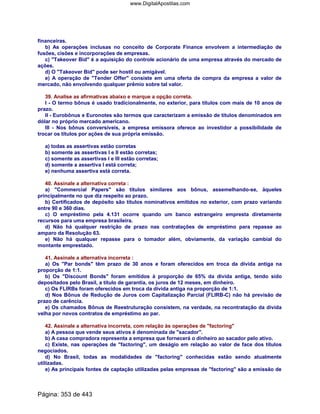 financeiras.
b) As operações inclusas no conceito de Corporate Finance envolvem a intermediação de
fusões, cisões e incorporações de empresas.
c) Takeover Bid é a aquisição do controle acionário de uma empresa através do mercado de
ações.
d) O Takeover Bid pode ser hostil ou amigável.
e) A operação de Tender Offer consiste em uma oferta de compra da empresa a valor de
mercado, não envolvendo qualquer prêmio sobre tal valor.
39. Analise as afirmativas abaixo e marque a opção correta.
I - O termo bônus é usado tradicionalmente, no exterior, para títulos com mais de 10 anos de
prazo.
II - Eurobônus e Euronotes são termos que caracterizam a emissão de títulos denominados em
dólar no próprio mercado americano.
III - Nos bônus conversíveis, a empresa emissora oferece ao investidor a possibilidade de
trocar os títulos por ações de sua própria emissão.
a) todas as assertivas estão corretas
b) somente as assertivas I e II estão corretas;
c) somente as assertivas I e III estão corretas;
d) somente a assertiva I está correta;
e) nenhuma assertiva está correta.
40. Assinale a alternativa correta :
a) Commercial Papers são títulos similares aos bônus, assemelhando-se, àqueles
principalmente no que diz respeito ao prazo.
b) Certificados de depósito são títulos nominativos emitidos no exterior, com prazo variando
entre 90 e 360 dias.
c) O empréstimo pela 4.131 ocorre quando um banco estrangeiro empresta diretamente
recursos para uma empresa brasileira.
d) Não há qualquer restrição de prazo nas contratações de empréstimo para repasse ao
amparo da Resolução 63.
e) Não há qualquer repasse para o tomador além, obviamente, da variação cambial do
montante emprestado.
41. Assinale a alternativa incorreta :
a) Os Par bonds têm prazo de 30 anos e foram oferecidos em troca da dívida antiga na
proporção de 1:1.
b) Os Discount Bonds foram emitidos à proporção de 65% da divida antiga, tendo sido
depositados pelo Brasil, a título de garantia, os juros de 12 meses, em dinheiro.
c) Os FLIRBs foram oferecidos em troca da dívida antiga na proporção de 1:1.
d) Nos Bônus de Redução de Juros com Capitalização Parcial (FLIRB-C) não há previsão de
prazo de carência.
e) Os chamados Bônus de Reestruturação consistem, na verdade, na recontratação da dívida
velha por novos contratos de empréstimo ao par.
42. Assinale a alternativa incorreta, com relação às operações de factoring
a) A pessoa que vende seus ativos é denominada de sacador.
b) A casa compradora representa a empresa que fornecerá o dinheiro ao sacador pelo ativo.
c) Existe, nas operações de factoring, um deságio em relação ao valor de face dos títulos
negociados.
d) No Brasil, todas as modalidades de factoring conhecidas estão sendo atualmente
utilizadas.
e) As principais fontes de captação utilizadas pelas empresas de factoring são a emissão de
Página: 353 de 443
www.DigitalApostilas.com
 