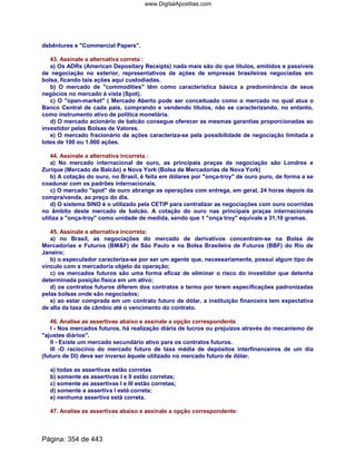 debêntures e Commercial Papers.
43. Assinale a alternativa correta :
a) Os ADRs (American Depositary Receipts) nada mais são do que títulos, emitidos e passíveis
de negociação no exterior, representativos de ações de empresas brasileiras negociadas em
bolsa, ficando tais ações aqui custodiadas.
b) O mercado de commodities têm como característica básica a predominância de seus
negócios no mercado à vista (Spot).
c) O open-market ( Mercado Aberto pode ser conceituado como o mercado no qual atua o
Banco Central de cada país, comprando e vendendo títulos, não se caracterizando, no entanto,
como instrumento ativo de política monetária.
d) O mercado acionário de balcão consegue oferecer as mesmas garantias proporcionadas ao
investidor pelas Bolsas de Valores.
e) O mercado fracionário de ações caracteriza-se pela possibilidade de negociação limitada a
lotes de 100 ou 1.000 ações.
44. Assinale a alternativa incorreta :
a) No mercado internacional de ouro, as principais praças de negociação são Londres e
Zurique (Mercado de Balcão) e Nova York (Bolsa de Mercadorias de Nova York)
b) A cotação do ouro, no Brasil, é feita em dólares por onça-troy de ouro puro, de forma a se
coadunar com os padrões internacionais.
c) O mercado spot de ouro abrange as operações com entrega, em geral, 24 horas depois da
compra/venda, ao preço do dia.
d) O sistema SINO é o utilizado pela CETIP para centralizar as negociações com ouro ocorridas
no âmbito deste mercado de balcão. A cotação do ouro nas principais praças internacionais
utiliza a onça-troy como unidade de medida, sendo que 1 onça troy equivale a 31,10 gramas.
45. Assinale a alternativa incorreta:
a) no Brasil, as negociações do mercado de derivativos concentram-se na Bolsa de
Mercadorias e Futuros (BMF) de São Paulo e na Bolsa Brasileira de Futuros (BBF) do Rio de
Janeiro;
b) o especulador caracteriza-se por ser um agente que, necessariamente, possui algum tipo de
vínculo com a mercadoria objeto da operação;
c) os mercados futuros são uma forma eficaz de eliminar o risco do investidor que detenha
determinada posição física em um ativo;
d) os contratos futuros diferem dos contratos a termo por terem especificações padronizadas
pelas bolsas onde são negociados;
e) ao estar comprada em um contrato futuro de dólar, a instituição financeira tem expectativa
de alta da taxa de câmbio até o vencimento do contrato.
46. Analise as assertivas abaixo e assinale a opção correspondente
I - Nos mercados futuros, há realização diária de lucros ou prejuízos através do mecanismo de
ajustes diários.
II - Existe um mercado secundário ativo para os contratos futuros.
III -O raciocínio do mercado futuro de taxa média de depósitos interfinanceiros de um dia
(futuro de DI) deve ser inverso àquele utilizado no mercado futuro de dólar.
a) todas as assertivas estão corretas
b) somente as assertivas I e II estão corretas;
c) somente as assertivas I e III estão corretas;
d) somente a assertiva I está correta;
e) nenhuma assertiva está correta.
47. Analise as assertivas abaixo e assinale a opção correspondente:
Página: 354 de 443
www.DigitalApostilas.com
 