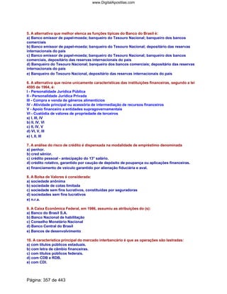 5. A alternativa que melhor elenca as funções típicas do Banco do Brasil é:
a) Banco emissor de papel-moeda; banqueiro do Tesouro Nacional; banqueiro dos bancos
comerciais
b) Banco emissor de papel-moeda; banqueiro do Tesouro Nacional; depositário das reservas
internacionais do país
c) Banco emissor de papel-moeda; banqueiro do Tesouro Nacional; banqueiro dos bancos
comerciais, depositário das reservas internacionais do país
d) Banqueiro do Tesouro Nacional; banqueiro dos bancos comerciais; depositário das reservas
internacionais do país
e) Banqueiro do Tesouro Nacional, depositário das reservas internacionais do país
6. A alternativa que reúne unicamente características das instituições financeiras, segundo a lei
4595 de 1964, é:
I - Personalidade Jurídica Pública
II - Personalidade Jurídica Privada
III - Compra e venda de gêneros alimentícios
IV - Atividade principal ou acessória de intermediação de recursos financeiros
V - Apoio financeiro a entidades supragovernamentais
VI - Custódia de valores de propriedade de terceiros
a) I, III, IV
b) II, IV, VI
c) II, IV, V
d) VI, V, III
e) I, II, III
7. A análise do risco de crédito é dispensada na modalidade de empréstimo denominada
a) penhor.
b) cred sênior.
c) crédito pessoal - antecipação do 13° salário.
d) crédito rotativo, garantido por caução de depósito de poupança ou aplicações financeiras.
e) financiamento de veículo garantido por alienação fiduciária e aval.
8. A Bolsa de Valores é considerada:
a) sociedade anônima
b) sociedade de cotas limitada
c) sociedade sem fins lucrativos, constituídas por seguradoras
d) sociedades sem fins lucrativos
e) n.r.a.
9. A Caixa Econômica Federal, em 1986, assumiu as atribuições do (s):
a) Banco do Brasil S.A.
b) Banco Nacional de habilitação
c) Conselho Monetário Nacional
d) Banco Central do Brasil
e) Bancos de desenvolvimento
10. A característica principal do mercado interbancário é que as operações são lastradas:
a) com títulos públicos estaduais.
b) com letra de câmbio financeiras.
c) com títulos públicos federais.
d) com CDB e RDB.
e) com CDI.
Página: 357 de 443
www.DigitalApostilas.com
 