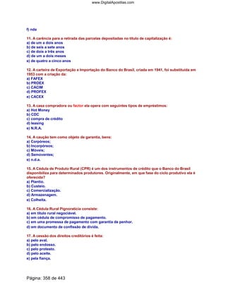 f) nda
11. A carência para a retirada das parcelas depositadas no título de capitalização é:
a) de um a dois anos
b) de seis a sete anos
c) de dois a três anos
d) de um a dois meses
e) de quatro a cinco anos
12. A carteira de Exportação e Importação do Banco do Brasil, criada em 1941, foi substituída em
1953 com a criação da:
a) FAFEX
b) PROEX
c) CACIM
d) PROFEX
e) CACEX
13. A casa compradora ou factor ela opera com seguintes tipos de empréstimos:
a) Hot Money
b) CDC
c) compra de crédito
d) leasing
e) N.R.A.
14. A caução tem como objeto de garantia, bens:
a) Corpóreos;
b) Incorpóreos;
c) Móveis;
d) Semoventes;
e) n.d.a.
15. A Cédula de Produto Rural (CPR) é um dos instrumentos de crédito que o Banco do Brasil
disponibiliza para determinados produtores. Originalmente, em que fase do ciclo produtivo ela é
oferecida?
a) Plantio.
b) Custeio.
c) Comercialização.
d) Armazenagem.
e) Colheita.
16. A Cédula Rural Pignoratícia consiste:
a) em título rural negociável.
b) em cédula de compromisso de pagamento.
c) em uma promessa de pagamento com garantia de penhor.
d) em documento de confissão de dívida.
17. A cessão dos direitos creditórios é feita:
a) pelo aval.
b) pelo endosso.
c) pelo protesto.
d) pelo aceite.
e) pela fiança.
Página: 358 de 443
www.DigitalApostilas.com
 