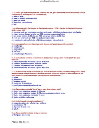 18. A conta que os bancos possuem junto ao BACEN, para atender seus movimentos de caixa e
compensação de cheques, são chamadas de:
a) reserva legal
b) reserva de livre movimentação
c) reservas totais
d) depósitos compulsórios
e) nda
19. A diferença entre Certificado de Depósito Bancário - CDB e Recibo de Depósito Bancário -
RDB é que o CDB
a) somente pode ser contratado com taxa prefixada e o RDB somente com taxa pós-fixada.
b) é para pessoa física e jurídica e o RDB somente para pessoa física.
c) tem prazo mínimo de 30 dias e o RDB tem prazo mínimo de 90 dias.
d) pode ser estornado e o RDB não pode ser estornado.
e) é nominativo e transferível e o RDB é nominativo e intransferível.
20. A entrega de bem móvel para garantia de uma obrigação assumida constitui:
a) uma fiança.
b) uma hipoteca.
c) um penhor.
d) um aval.
e) uma alienação fiduciária.
21. A exclusão do nome do correntista do Cadastro de Cheque sem Fundo (CCF) dar-se-á
também:
a) automaticamente, decorrido o prazo de 5 anos.
b) a pedido, após decorrido o prazo de 3 anos.
c) a pedido, no prazo máximo de 30 dias.
d) automaticamente, decorrido o prazo de 2 anos.
22. A existência de ativos financeiros que reúnam elevada liquidez, quase total segurança e boa
rentabilidade é uma característica evidente do setor financeiro do país. Como exemplo de um
ativo financeiro que possua estas características podemos citar:
a) ações
b) debêntures
c) letras de câmbio
d) caderneta de poupança
e) certificados de depósitos bancários
23. A Expressão em inglês bond serve para determinar o quê?
a) títulos com prazos de resgate de 10 anos
b) títulos com prazos de resgate de 10 anos para pagamento de juros
c) títulos com prazos de menos de 10 anos
d) títulos emitidos na Europa
24. A factoring cobra juros baseados em?
a) preço ajustado entre a factoring e o cliente
b) baseia-se na TR
c) depende da taxa over
d) N.R.A.
25. A fiança se diferencia do Aval por ser uma:
a) Obrigação acessória;
Página: 359 de 443
www.DigitalApostilas.com
 