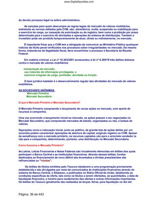 do devido processo legal na esfera administrativa.
As sanções para quem descumpre as regras legais do mercado de valores mobiliários,
sobretudo as normas editadas pela CVM, são: advertência, multa, suspensão ou inabilitação para
o exercício do cargo, ou cassação da autorização ou do registro, bem como a proibição por prazo
determinado para o exercício de atividades e operações do sistema de distribuição. Também o
investidor pode ser proibido temporariamente de atuar, direta ou indiretamente, no mercado.
É importante frisar que a CVM tem a obrigação de comunicar ao Ministério Público quaisquer
indícios de ilícito penal verificados nos processos sobre irregularidades no mercado. Da mesma
forma, tratando-se de ilegalidade fiscal, deve encaminhar o processo à Secretaria da Receita
Federal.
Em matéria criminal, a Lei nº 10.303/2001 acrescentou à lei nº 6.385/76 três delitos dolosos
contra o mercado de valores mobiliários:
manipulação de mercado;
uso indevido de informação privilegiada; e
exercício irregular de cargo, profissão, atividade ou função.
O bem jurídico tutelado é o desenvolvimento regular das atividades do mercado de valores
mobiliários.
AS SOCIEDADES ANÔNIMAS
Mercado Primário
Mercado Secundário
O que é Mercado Primário e Mercado Secundário?
O Mercado Primário compreende o lançamento de novas ações no mercado, com aporte de
recursos à companhia.
Uma vez ocorrendo o lançamento inicial ao mercado, as ações passam a ser negociadas no
Mercado Secundário, que compreende mercados de balcão, organizados ou não, e bolsas de
valores.
Operações como a colocação inicial, junto ao público, de grande lote de ações detido por um
acionista podem caracterizar operações de abertura de capital, exigindo registro na CVM. Apesar
da semelhança com o mercado primário, os recursos captados vão para o acionista vendedor (e
não para a companhia), determinando, portanto, uma distribuição no Mercado Secundário.
Como funciona o Mercado Primário?
As Letras, Letras Financeiras e Notas Federais são inicialmente oferecidas em leilões dos quais
participam o Banco Central e as instituições financeiras. Através desses leilões, fundos
destinados ao financiamento de novo déficit são levantados e dívidas preexistentes são
refinanciadas ou "roladas".
Os leilões de títulos emitidos pelo Tesouro obedecem a uma programação previamente
estabelecida e são divulgados por meio de comunicados às instituições financeiras através do
sistema do Banco Central, o Sisbacen, e publicados no Diário Oficial da União, detalhando as
condições específicas da oferta, tais como os títulos a serem ofertados, as quantidades, a data de
liquidação financeira, o horário para recebimento das ofertas e outras informações importantes.
Os leilões do Tesouro geralmente são realizados às terças- feiras, para liquidação no dia útil
Página: 36 de 443
www.DigitalApostilas.com
 