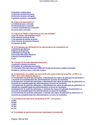 b) Garantia cambial plena;
c) Garantia cambial autônoma;
d) Garantia cambial a obrigado;
e) garantia cambial a coobrigado.
26. A figura de especulador é?
a) indiferente para o mercado
b) importante para o mercado
c) menos importante que o estivador
d) nociva para o mercado
27. A figura do TRUST é importante por ser uma entidade?
a) por ser neutra, não exposta a riscos
b) de interesse somente do BC
c) de interesse de ambas as partes
d) de interesse da empresa emissora
e) interesse da SPC
28. A Fiscalização das atividades-fim da rede bancária é de competência do:
a) Sindicato dos Bancos
b) Banco do Brasil S/A.
c) Ministério da Fazenda
d) Conselho Monetário Nacional
e) Banco Central do Brasil
f) nda
29. A função do Conselho Monetário Nacional é:
a) executar a política econômica.
b) fiscalizar as instituições financeiras.
c) o Conselho Monetário Nacional (CMN) tem função de formular a política monetária.
d) elaborar normas e fazer o mercado cumprir.
30. A implantação, em outubro, em outro de 95, dos novos fundos de renda fixa - os FIFs e os
FACs - teve como objetivos básicos o:
a) encurtamento do perfil das aplicações, a liberalização das regras de aplicação do patrimônio e
o aumento da competitividade dos administradores na busca de resultados.
b) alongamento do perfil das aplicações, a liberalização das regras de aplicação do patrimônio e o
aumento da competitividade dos administradores na busca de resultados.
c) alongamento do perfil das aplicações, a liberalização das regras de aplicação do patrimônio e a
redução de competitividade dos administradores na busca de resultados.
d) alongamento do perfil das aplicações, a restrição das regras de aplicação de patrimônio e o
aumento da competitividade dos administradores na busca de resultados.
e) encurtamento do perfil das aplicações, a restrição das regras de aplicação do patrimônio e o
aumento da competitividade dos administradores na busca de resultados.
31. A incidência da alíquota de compulsório do FIF - curto prazo é:
a) 50%
b) 30%
c) 20%
d) 10%
e) 15%
32. A instalação de agência bancária sem autorização é considerado:
Página: 360 de 443
www.DigitalApostilas.com
 