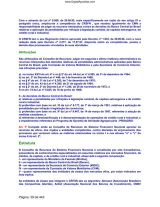 Com o advento da Lei nº 9.069, de 29.06.95, mais especificamente em razão do seu artigo 81 e
parágrafo único, ampliou-se a competência do CRSFN , que recebeu igualmente do CMN a
responsabilidade de julgar os recursos interpostos contra as decisões do Banco Central do Brasil
relativas a aplicação de penalidades por infração à legislação cambial, de capitais estrangeiros, de
crédito rural e industrial.
O CRSFN tem o seu Regimento Interno aprovado pelo Decreto nº 1.935, de 20.06.96, com a nova
redação dada pelo Decreto nº 2.277, de 17.07.97, dispondo sobre as competências, prazos e
demais atos processuais vinculados às suas atividades.
Atribuições
São atribuições do Conselho de Recursos: julgar em segunda e última instância administrativa os
recursos interpostos das decisões relativas às penalidades administrativas aplicadas pelo Banco
Central do Brasil, pela Comissão de Valores Mobiliários e pela Secretaria de Comércio Exterior,
nas infrações previstas:
a) no inciso XXVI do art. 4º e no § 5º do art. 44 da Lei nº 4.595, de 31 de dezembro de 1964;
b) no art. 3º do Decreto-Lei nº 448, de 3 de fevereiro de 1969;
c) no § 4º do art. 11 da Lei nº 6.385, de 7 de dezembro de 1976;
d) no § 2º do art. 43 da Lei nº 4.380, de 21 de agosto de 1964;
e) no § 2º do art. 2º do Decreto-Lei nº 1.248, de 29 de novembro de 1972; e
f) no art. 74 da Lei nº 5.025, de 10 de junho de 1966;
II - de decisões do Banco Central do Brasil:
a) relativas a penalidades por infrações à legislação cambial, de capitais estrangeiros e de crédito
rural e industrial;
b) proferidas com base no art. 33 da Lei nº 8.177, de 1º de março de 1991, relativas à aplicação de
penalidades por infração à legislação de consórcios;
c) proferidas com base no art. 9º da Lei nº 9.447, de 14 de março de 1997, referentes à adoção de
medidas cautelares; e
d) referentes à desclassificação e à descaracterização de operações de crédito rural e industrial, e
a impedimentos referentes ao Programa de Garantia de Atividade Agropecuária - PROAGRO.
Art. 3º Compete ainda ao Conselho de Recursos do Sistema Financeiro Nacional apreciar os
recursos de ofício, dos órgãos e entidades competentes, contra decisões de arquivamento dos
processos que versarem sobre as matérias relacionadas no inciso I e nas alíneas "a" a "c" do
inciso II do art. 2º.
Estrutura
O Conselho de Recursos do Sistema Financeiro Nacional é constituído por oito Conselheiros,
possuidores de conhecimentos especializados em assuntos relativos aos mercados financeiro, de
câmbio, de capitais, e de crédito rural e industrial, observada a seguinte composição:
I - um representante do Ministério da Fazenda (Minifaz);
II - um representante do Banco Central do Brasil (Bacen);
III - um representante da Secretaria de Comércio Exterior (MIDIC);
IV - um representante da Comissão de Valores Mobiliários (CVM);
V - quatro representantes das entidades de classe dos mercados afins, por estas indicados em
lista tríplice.
As entidades de classe que integram o CRFSN são as seguintes: Abrasca (Associação Brasileira
das Companhias Abertas), Anbid (Associação Nacional dos Bancos de Investimento), CNBV
Página: 39 de 443
www.DigitalApostilas.com
 