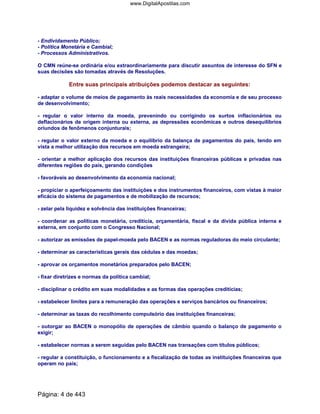 - Endividamento Público;
- Política Monetária e Cambial;
- Processos Administrativos.
O CMN reúne-se ordinária e/ou extraordinariamente para discutir assuntos de interesse do SFN e
suas decisões são tomadas através de Resoluções.
Entre suas principais atribuições podemos destacar as seguintes:
- adaptar o volume de meios de pagamento às reais necessidades da economia e de seu processo
de desenvolvimento;
- regular o valor interno da moeda, prevenindo ou corrigindo os surtos inflacionários ou
deflacionários de origem interna ou externa, as depressões econômicas e outros desequilíbrios
oriundos de fenômenos conjunturais;
- regular o valor externo da moeda e o equilíbrio da balança de pagamentos do país, tendo em
vista a melhor utilização dos recursos em moeda estrangeira;
- orientar a melhor aplicação dos recursos das instituições financeiras públicas e privadas nas
diferentes regiões do país, gerando condições
- favoráveis ao desenvolvimento da economia nacional;
- propiciar o aperfeiçoamento das instituições e dos instrumentos financeiros, com vistas à maior
eficácia do sistema de pagamentos e de mobilização de recursos;
- zelar pela liquidez e solvência das instituições financeiras;
- coordenar as políticas monetária, creditícia, orçamentária, fiscal e da dívida pública interna e
externa, em conjunto com o Congresso Nacional;
- autorizar as emissões de papel-moeda pelo BACEN e as normas reguladoras do meio circulante;
- determinar as características gerais das cédulas e das moedas;
- aprovar os orçamentos monetários preparados pelo BACEN;
- fixar diretrizes e normas da política cambial;
- disciplinar o crédito em suas modalidades e as formas das operações creditícias;
- estabelecer limites para a remuneração das operações e serviços bancários ou financeiros;
- determinar as taxas do recolhimento compulsório das instituições financeiras;
- outorgar ao BACEN o monopólio de operações de câmbio quando o balanço de pagamento o
exigir;
- estabelecer normas a serem seguidas pelo BACEN nas transações com títulos públicos;
- regular a constituição, o funcionamento e a fiscalização de todas as instituições financeiras que
operam no país;
Página: 4 de 443
www.DigitalApostilas.com
 