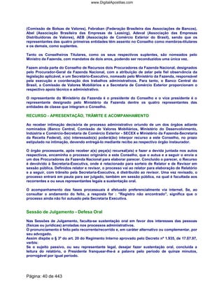 (Comissão de Bolsas de Valores), Febraban (Federação Brasileira das Associações de Bancos),
Abel (Associação Brasileira das Empresas de Leasing), Adeval (Associação das Empresas
Distribuidoras de Valores), AEB (Associação de Comércio Exterior do Brasil), sendo que os
representantes das quatro primeiras entidades têm assento no Conselho como membros-titulares
e os demais, como suplentes.
Tanto os Conselheiros Titulares, como os seus respectivos suplentes, são nomeados pelo
Ministro da Fazenda, com mandatos de dois anos, podendo ser reconduzidos uma única vez.
Fazem ainda parte do Conselho de Recursos dois Procuradores da Fazenda Nacional, designados
pelo Procurador-Geral da Fazenda Nacional, com a atribuição de zelar pela fiel observância da
legislação aplicável, e um Secretário-Executivo, nomeado pelo Ministério da Fazenda, responsável
pela execução e coordenação dos trabalhos administrativos. Para tanto, o Banco Central do
Brasil, a Comissão de Valores Mobiliários e a Secretaria de Comércio Exterior proporcionam o
respectivo apoio técnico e administrativo.
O representante do Ministério da Fazenda é o presidente do Conselho e o vice presidente é o
representante designado pelo Ministério da Fazenda dentre os quatro representantes das
entidades de classe que integram o Conselho.
RECURSO - APRESENTAÇÃO, TRÂMITE E ACOMPANHAMENTO
Ao receber intimação decisória de processo administrativo oriundo de um dos órgãos adiante
nominados (Banco Central, Comissão de Valores Mobiliários, Ministério do Desenvolvimento,
Indústria e Comércio-Secretaria de Comércio Exterior - SECEX e Ministério da Fazenda-Secretaria
da Receita Federal), o(s) interessado(s) poderá(ão) interpor recurso a este Conselho, no prazo
estipulado na intimação, devendo entregá-lo mediante recibo ao respectivo órgão instaurador.
O órgão processante, após receber a(s) peça(s) recursal(ais) e fazer a devida juntada nos autos
respectivos, encaminha o processo originário a este Conselho, que o autua e a seguir o envia a
um dos Procuradores da Fazenda Nacional para elaborar parecer. Concluído o parecer, o Recurso
é devolvido à Secretaria-Executiva, onde é relacionado para sorteio de Relator e de Revisor em
sessão pública. Definidos relator e revisor, o processo vai ao relator para elaboração de Relatório
e a seguir, com trânsito pela Secretaria-Executiva, é distribuído ao revisor. Uma vez revisado, o
processo entrará em pauta para ser julgado, também em sessão pública, na qual é facultada aos
recorrentes e ou seus representantes legais a sustentação oral.
O acompanhamento das fases processuais é efetuado preferencialmente via internet. Se, ao
consultar o andamento do feito, a resposta for : "Registro não encontrado", significa que o
processo ainda não foi autuado pela Secretaria Executiva.
Sessão de Julgamento - Defesa Oral
Nas Sessões de Julgamento, faculta-se sustentação oral em favor dos interesses das pessoas
(físicas ou jurídicas) arroladas nos processos administrativos.
O pronunciamento é feito pelo recorrente/recorrido e, em caráter alternativo ou complementar, por
seu advogado.
Assim dispõe o § 3º do art. 20 do Regimento Interno aprovado pelo Decreto nº 1.935, de 17.07.97,
verbis:
Se o sujeito passivo, ou seu representante legal, desejar fazer sustentação oral, concluída a
leitura do relatório, o Presidente franquear-lhe-á a palavra pelo período de quinze minutos,
prorrogável por igual período.
Página: 40 de 443
www.DigitalApostilas.com
 