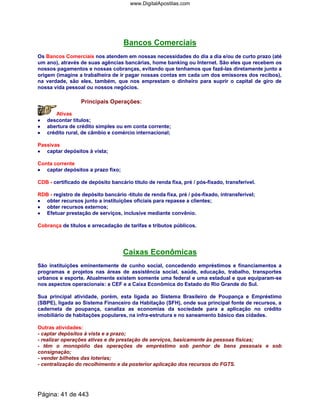 Bancos Comerciais
Os Bancos Comerciais nos atendem em nossas necessidades do dia a dia e/ou de curto prazo (até
um ano), através de suas agências bancárias, home banking ou Internet. São eles que recebem os
nossos pagamentos e nossas cobranças, evitando que tenhamos que fazê-las diretamente junto a
origem (imagine a trabalheira de ir pagar nossas contas em cada um dos emissores dos recibos),
na verdade, são eles, também, que nos emprestam o dinheiro para suprir o capital de giro de
nossa vida pessoal ou nossos negócios.
Principais Operações:
Ativas
•••• descontar títulos;
•••• abertura de crédito simples ou em conta corrente;
•••• crédito rural, de câmbio e comércio internacional;
Passivas
•••• captar depósitos à vista;
Conta corrente
•••• captar depósitos a prazo fixo;
CDB - certificado de depósito bancário título de renda fixa, pré / pós-fixado, transferível.
RDB - registro de depósito bancário -titulo de renda fixa, pré / pós-fixado, intransferível;
•••• obter recursos junto a instituições oficiais para repasse a clientes;
•••• obter recursos externos;
•••• Efetuar prestação de serviços, inclusive mediante convênio.
Cobrança de títulos e arrecadação de tarifas e tributos públicos.
Caixas Econômicas
São instituições eminentemente de cunho social, concedendo empréstimos e financiamentos a
programas e projetos nas áreas de assistência social, saúde, educação, trabalho, transportes
urbanos e esporte. Atualmente existem somente uma federal e uma estadual e que equiparam-se
nos aspectos operacionais: a CEF e a Caixa Econômica do Estado do Rio Grande do Sul.
Sua principal atividade, porém, esta ligada ao Sistema Brasileiro de Poupança e Empréstimo
(SBPE), ligada ao Sistema Financeiro da Habitação (SFH), onde sua principal fonte de recursos, a
caderneta de poupança, canaliza as economias da sociedade para a aplicação no crédito
imobiliário de habitações populares, na infra-estrutura e no saneamento básico das cidades.
Outras atividades:
- captar depósitos à vista e a prazo;
- realizar operações ativas e de prestação de serviços, basicamente às pessoas físicas;
- têm o monopólio das operações de empréstimo sob penhor de bens pessoais e sob
consignação;
- vender bilhetes das loterias;
- centralização do recolhimento e da posterior aplicação dos recursos do FGTS.
Página: 41 de 443
www.DigitalApostilas.com
 