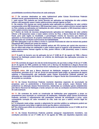 possibilidades econômico-financeiras de cada autarquia.
Art 7º Os recursos destinados ao setor habitacional pelas Caixas Econômicas Federais
distribuir-se-ão, permanentemente, da seguinte forma:
I - pelo menos 70% (setenta por cento) deverão ser aplicados em habitações de valor unitário
inferior a 60 (sessenta) vezes o maior salário-mínimo mensal vigente no País;
II - No máximo 15% (quinze por cento) poderão estar aplicados em habitações de valor unitário
compreendido entre 200 (duzentas) e 300 (trezentas) vezes o maior salário-mínimo mensal vigente
no País vedadas as aplicações em habitações de valor unitário superior a 300 (trezentas) vezes o
maior salário mínimo mensal citado.
§ 1º Dentro do limite de recursos obrigatoriamente aplicados em habitações de valor unitário
inferior a 60 (sessenta) vezes o maior salário mínimo do País, o Banco Nacional da Habitação
fixará, para cada região ou localidade, a percentagem mínima de recursos que devem ser
aplicados no financiamento de projetos destinados à eliminação de favelas, mocambos e outros
aglomerações em condições sub-humanas de habitabilidade.
§ 2º Nas aplicações a que se refere o inciso II, a parcela financiada do valor do imóvel não poderá
ultrapassar 80% (oitenta por cento) do mesmo.
§ 3º As Caixas Econômicas Federais poderão aplicar até 15% (quinze por cento) dos recursos a
que se refere este artigo em habitações e valor unitário igual ou superior a 60 (sessenta) vezes o
maior salário-mínimo mensal vigente no País, porém inferior a 200 (duzentas) vezes o mesmo
salário-mínimo.
Art 8º A partir do terceiro ano de aplicação da Lei nº 4.380 de 21 de agosto de 1964, o Banco
Nacional da Habitação poderá alterar os critérios de distribuição das aplicações previstas no
artigo anterior.
Art 9º Os contratos de seguro de vida de renda temporária, de que trata o artigo 14 da Lei nº 4.380,
de 21 de agosto de 1964, poderão ser feitos com o Serviço de Assistência e Seguro Social dos
Economiários quando os financiamentos forem realizados por intermédio das Caixas Econômicas
Federais.
Parágrafo único. Até que o Banco Nacional da Habitação assegure as reservas técnicas
necessárias, previstas no § 1º do art. 24 da Lei mencionada neste artigo, as operações de seguro
relativas a financiamentos não realizados pelas Caixas Econômicas Federais poderão ser
efetuadas por intermédio do Serviço de Assistência e Seguro Social dos Economiários, em face
de acordos ou convênios.
Art 10. As Caixas Econômicas Federais manterão depósitos especiais de acumulação de
poupança, para os pretendentes a financiamentos de casa própria, cujos titulares terão
preferência na obtenção desses financiamentos, obedecidas as condições gerais estabelecidas
pelo Banco Nacional de Habitação e tendo sempre em vista as condições econômico-financeiras
de cada autarquia.
Art 11. Os contratos de venda ou construção de habitações para pagamento a prazo ou
empréstimos para aquisição ou construção de habitações, realizados pelas Caixas Econômicas
Federais, preverão o reajustamento das prestações mensais de amortização e juros, coma
conseqüente correção do valor monetário da vida, toda vez que o salário mínimo legal for
alterado.
§ 1º O disposto neste artigo, quando o adquirente for servidor público ou autárquico poderá ser
aplicado tomando como base a vigência da lei que lhe altere o vencimentos.
§ 2º Os critérios para efeito da correção monetária serão os estabelecidos na Lei nº 4.380, de 21 de
agosto de 1964.
Art 12. As Caixas Econômicas Federais poderão assegurar reajustamento monetário, nas
condições previstas na Lei nº 4.380, de 21 de agosto de 1964, aos depósitos especiais casa
Página: 43 de 443
www.DigitalApostilas.com
 