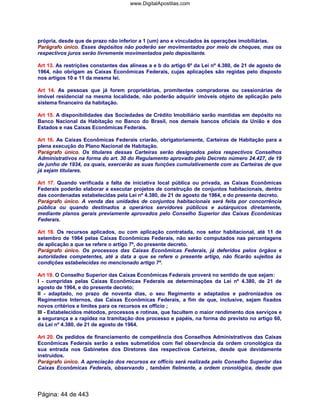 própria, desde que de prazo não inferior a 1 (um) ano e vinculados às operações imobiliárias.
Parágrafo único. Esses depósitos não poderão ser movimentados por meio de cheques, mas os
respectivos juros serão livremente movimentados pelo depositante.
Art 13. As restrições constantes das alíneas a e b do artigo 6º da Lei nº 4.380, de 21 de agosto de
1964, não obrigam as Caixas Econômicas Federais, cujas aplicações são regidas pelo disposto
nos artigos 10 e 11 da mesma lei.
Art 14. As pessoas que já forem proprietárias, promitentes compradoras ou cessionárias de
imóvel residencial na mesma localidade, não poderão adquirir imóveis objeto de aplicação pelo
sistema financeiro da habitação.
Art 15. A disponibilidades das Sociedades de Crédito Imobiliário serão mantidas em depósito no
Banco Nacional da Habitação no Banco do Brasil, nos demais bancos oficiais da União e dos
Estados e nas Caixas Econômicas Federais.
Art 16. As Caixas Econômicas Federais criarão, obrigatoriamente, Carteiras de Habitação para a
plena execução do Plano Nacional de Habitação.
Parágrafo único. Os titulares dessas Carteiras serão designados pelos respectivos Conselhos
Administrativos na forma do art. 30 do Regulamento aprovado pelo Decreto número 24.427, de 19
de junho de 1934, os quais, exercerão as suas funções cumulativamente com as Carteiras de que
já sejam titulares.
Art 17. Quando verificada a falta de iniciativa local pública ou privada, as Caixas Econômicas
Federais poderão elaborar e executar projetos de construção de conjuntos habitacionais, dentro
das coordenadas estabelecidas pela Lei nº 4.380, de 21 de agosto de 1964, e do presente decreto.
Parágrafo único. A venda das unidades de conjuntos habitacionais será feita por concorrência
pública ou quando destinados a operários servidores públicos e autárquicos diretamente,
mediante planos gerais previamente aprovados pelo Conselho Superior das Caixas Econômicas
Federais.
Art 18. Os recursos aplicados, ou com aplicação contratada, nos setor habitacional, até 11 de
setembro de 1964 pelas Caixas Econômicas Federais, não serão computados nas percentagens
de aplicação a que se refere o artigo 7º, do presente decreto.
Parágrafo único. Os processos das Caixas Econômicas Federais, já deferidos pelos órgãos e
autoridades competentes, até a data a que se refere o presente artigo, não ficarão sujeitos às
condições estabelecidas no mencionado artigo 7º.
Art 19. O Conselho Superior das Caixas Econômicas Federais proverá no sentido de que sejam:
I - cumpridas pelas Caixas Econômicas Federais as determinações da Lei nº 4.380, de 21 de
agosto de 1964, e do presente decreto;
II - adaptado, no prazo de noventa dias, o seu Regimento e adaptados e padronizados os
Regimentos Internos, das Caixas Econômicas Federais, a fim de que, inclusive, sejam fixados
novos critérios e limites para os recursos ex offício ;
III - Estabelecidos métodos, processos e rotinas, que facultem o maior rendimento dos serviços e
a segurança e a rapidez na tramitação dos processo e papéis, na forma do previsto no artigo 60,
da Lei nº 4.380, de 21 de agosto de 1964.
Art 20. Os pedidos de financiamento de competência dos Conselhos Administrativos das Caixas
Econômicas Federais serão a estes submetidos com fiel observância da ordem cronológica da
sua entrada nos Gabinetes dos Diretores das respectivos Carteiras, desde que devidamente
instruídos.
Parágrafo único. A apreciação dos recursos ex offício será realizada pelo Conselho Superior das
Caixas Econômicas Federais, observando , também fielmente, a ordem cronológica, desde que
Página: 44 de 443
www.DigitalApostilas.com
 