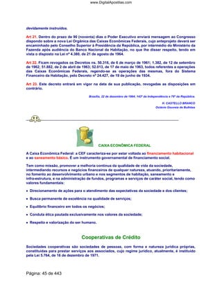 devidamente instruídos.
Art 21. Dentro do prazo de 90 (noventa) dias o Poder Executivo enviará mensagem ao Congresso
dispondo sobre a nova Lei Orgânica das Caixas Econômicas Federais, cujo anteprojeto deverá ser
encaminhado pelo Conselho Superior à Presidência da República, por intermédio do Ministério da
Fazenda após audiência do Banco Nacional da Habitação, no que lhe disser respeito, tendo em
vista o disposto na Lei nº 4.380, de 21 de agosto de 1964.
Art 22. Ficam revogados os Decretos ns. 50.316, de 6 de março de 1961; 1.382, de 12 de setembro
de 1962; 51.882, de 2 de abril de 1963; 52.013, de 17 de maio de 1963, todos referentes a operações
das Caixas Econômicas Federais, regendo-se as operações das mesmas, fora do Sistema
Financeiro da Habitação, pelo Decreto nº 24.427, de 19 de junho de 1934.
Art 23. Este decreto entrará em vigor na data de sua publicação, revogadas as disposições em
contrário.
Brasília, 22 de dezembro de 1964; 143º da Independência e 76º da República.
H. CASTELLO BRANCO
Octávio Gouveia de Bulhões
CAIXA ECONÔMICA FEDERAL
A Caixa Econômica Federal: a CEF caracteriza-se por estar voltada ao financiamento habitacional
e ao saneamento básico. É um instrumento governamental de financiamento social.
Tem como missão, promover a melhoria contínua da qualidade de vida da sociedade,
intermediando recursos e negócios financeiros de qualquer natureza, atuando, prioritariamente,
no fomento ao desenvolvimento urbano e nos segmentos de habitação, saneamento e
infra-estrutura, e na administração de fundos, programas e serviços de caráter social, tendo como
valores fundamentais:
•••• Direcionamento de ações para o atendimento das expectativas da sociedade e dos clientes;
•••• Busca permanente de excelência na qualidade de serviços;
•••• Equilíbrio financeiro em todos os negócios;
•••• Conduta ética pautada exclusivamente nos valores da sociedade;
•••• Respeito e valorização do ser humano.
Cooperativas de Crédito
Sociedades cooperativas são sociedades de pessoas, com forma e natureza jurídica próprias,
constituídas para prestar serviços aos associados, cujo regime jurídico, atualmente, é instituído
pela Lei 5.764, de 16 de dezembro de 1971.
Página: 45 de 443
www.DigitalApostilas.com
 