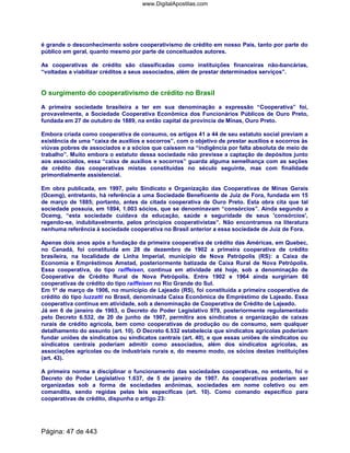 é grande o desconhecimento sobre cooperativismo de crédito em nosso País, tanto por parte do
público em geral, quanto mesmo por parte de conceituados autores.
As cooperativas de crédito são classificadas como instituições financeiras não-bancárias,
“voltadas a viabilizar créditos a seus associados, além de prestar determinados serviços”.
O surgimento do cooperativismo de crédito no Brasil
A primeira sociedade brasileira a ter em sua denominação a expressão “Cooperativa” foi,
provavelmente, a Sociedade Cooperativa Econômica dos Funcionários Públicos de Ouro Preto,
fundada em 27 de outubro de 1889, na então capital da província de Minas, Ouro Preto.
Embora criada como cooperativa de consumo, os artigos 41 a 44 de seu estatuto social previam a
existência de uma “caixa de auxílios e socorros”, com o objetivo de prestar auxílios e socorros às
viúvas pobres de associados e a sócios que caíssem na “indigência por falta absoluta de meio de
trabalho”. Muito embora o estatuto dessa sociedade não previsse a captação de depósitos junto
aos associados, essa “caixa de auxílios e socorros” guarda alguma semelhança com as seções
de crédito das cooperativas mistas constituídas no século seguinte, mas com finalidade
primordialmente assistencial.
Em obra publicada, em 1997, pelo Sindicato e Organização das Cooperativas de Minas Gerais
(Ocemg), entretanto, há referência a uma Sociedade Beneficente de Juiz de Fora, fundada em 15
de março de 1885; portanto, antes da citada cooperativa de Ouro Preto. Esta obra cita que tal
sociedade possuía, em 1894, 1.003 sócios, que se denominavam “consórcios”. Ainda segundo a
Ocemg, “esta sociedade cuidava da educação, saúde e seguridade de seus 'consórcios',
regendo-se, indubitavelmente, pelos princípios cooperativistas”. Não encontramos na literatura
nenhuma referência à sociedade cooperativa no Brasil anterior a essa sociedade de Juiz de Fora.
Apenas dois anos após a fundação da primeira cooperativa de crédito das Américas, em Quebec,
no Canadá, foi constituída em 28 de dezembro de 1902 a primeira cooperativa de crédito
brasileira, na localidade de Linha Imperial, município de Nova Petrópolis (RS): a Caixa de
Economia e Empréstimos Amstad, posteriormente batizada de Caixa Rural de Nova Petrópolis.
Essa cooperativa, do tipo raiffeisen, continua em atividade até hoje, sob a denominação de
Cooperativa de Crédito Rural de Nova Petrópolis. Entre 1902 e 1964 ainda surgiriam 66
cooperativas de crédito do tipo raiffeisen no Rio Grande do Sul.
Em 1º de março de 1906, no município de Lajeado (RS), foi constituída a primeira cooperativa de
crédito do tipo luzzatti no Brasil, denominada Caixa Econômica de Empréstimo de Lajeado. Essa
cooperativa continua em atividade, sob a denominação de Cooperativa de Crédito de Lajeado.
Já em 6 de janeiro de 1903, o Decreto do Poder Legislativo 979, posteriormente regulamentado
pelo Decreto 6.532, de 20 de junho de 1907, permitira aos sindicatos a organização de caixas
rurais de crédito agrícola, bem como cooperativas de produção ou de consumo, sem qualquer
detalhamento do assunto (art. 10). O Decreto 6.532 estabelecia que sindicatos agrícolas poderiam
fundar uniões de sindicatos ou sindicatos centrais (art. 40), e que essas uniões de sindicatos ou
sindicatos centrais poderiam admitir como associados, além dos sindicatos agrícolas, as
associações agrícolas ou de industriais rurais e, do mesmo modo, os sócios destas instituições
(art. 43).
A primeira norma a disciplinar o funcionamento das sociedades cooperativas, no entanto, foi o
Decreto do Poder Legislativo 1.637, de 5 de janeiro de 1907. As cooperativas poderiam ser
organizadas sob a forma de sociedades anônimas, sociedades em nome coletivo ou em
comandita, sendo regidas pelas leis específicas (art. 10). Como comando específico para
cooperativas de crédito, dispunha o artigo 23:
Página: 47 de 443
www.DigitalApostilas.com
 