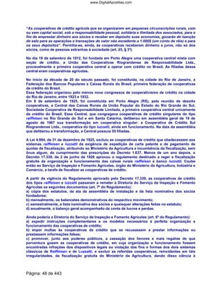 “As cooperativas de crédito agrícola que se organizarem em pequenas circunscrições rurais, com
ou sem capital social, sob a responsabilidade pessoal, solidária e ilimitada dos associados, para o
fim de emprestar dinheiro aos sócios e receber em depósito suas economias, gozarão de isenção
de selo para as operações e transações de valor não excedente a 1:000$ (um conto de réis) e para
os seus depósitos”. Permitia-se, ainda, às cooperativas receberem dinheiro a juros, não só dos
sócios, como de pessoas estranhas à sociedade (art. 25, § 3º).
No dia 19 de setembro de 1912, foi fundada em Porto Alegre uma cooperativa central mista com
seção de crédito, a União das Cooperativas Riograndense de Responsabilidade Ltda.,
provavelmente a primeira cooperativa central a operar com crédito no Brasil. As filiadas dessa
central eram cooperativas agrícolas.
No início da década de 20 do século passado, foi constituída, na cidade do Rio de Janeiro, a
Federação dos Bancos Populares e Caixas Rurais do Brasil, primeira federação de cooperativas
de crédito do Brasil.
Essa federação organizou pelo menos nove congressos de cooperativismo de crédito na cidade
do Rio de Janeiro, entre 1923 e 1932.
Em 8 de setembro de 1925, foi constituída em Porto Alegre (RS), pela reunião de dezoito
cooperativas, a Central das Caixas Rurais da União Popular do Estado do Rio Grande do Sul,
Sociedade Cooperativa de Responsabilidade Limitada, a primeira cooperativa central unicamente
de crédito do Brasil. Essa Central, que congregava cooperativas de crédito singulares do tipo
raiffeisen no Rio Grande do Sul e em Santa Catarina, deliberou em assembléia geral de 19 de
agosto de 1967 sua transformação em cooperativa singular: a Cooperativa de Crédito Sul
Riograndense Ltda., cooperativa do tipo luzzatti, ainda em funcionamento. Na data da assembléia
que deliberou a transformação, a Central possuía 55 filiadas.
A Lei 4.984, de 31 de dezembro de 1925, excluiu as cooperativas de crédito que obedecessem aos
sistemas raiffeisen e luzzatti da exigência de expedição de carta patente e de pagamento de
quotas de fiscalização, atribuindo ao Ministério da Agricultura a incumbência da fiscalização, sem
ônus algum, do cumprimento das prescrições do Decreto 1.637. Menos de um ano depois, o
Decreto 17.339, de 2 de junho de 1926 aprovou o regulamento destinado a reger a fiscalização
gratuita da organização e funcionamento das caixas rurais raiffeisen e banco luzzatti. Coube
então ao Serviço de Inspeção e Fomento Agrícolas, órgão do Ministério da Agricultura, Indústria e
Comércio, a tarefa de fiscalizar as cooperativas de crédito.
A partir da vigência do Regulamento aprovado pelo Decreto 17.339, as cooperativas de crédito
dos tipos raiffeisen e luzzatti passaram a remeter à Diretoria do Serviço de Inspeção e Fomento
Agrícolas os seguintes documentos (art. 7º do Regulamento):
a) cópia dos estatutos, da ata da assembléia de instalação e da lista nominativa dos sócios
fundadores;
b) mensalmente, os balancetes demonstrativos do respectivo movimento;
c) semestralmente, a lista nominativa dos sócios e quaisquer alterações feitas no estatuto;
d) anualmente, o balanço geral acompanhado da conta de lucros e perdas.
Ainda poderia a Diretoria do Serviço de Inspeção e Fomento Agrícolas (art. 6º do Regulamento):
a) expedir instruções complementares e os modelos necessários à perfeita organização e
funcionamento das cooperativas de crédito;
b) impor multas às cooperativas de crédito que se recusassem a prestar informações ou
prestassem informações falsas;
c) promover, junto aos poderes públicos, a cassação dos favores e mais regalias de que
porventura gozem as cooperativas de crédito, em cuja organização e funcionamento fossem
encontradas infrações dos dispositivos legais ou violação dos fins e formas dos dois sistemas
clássicos de Raiffeisen e de Luzzatti, e excluir as referidas cooperativas, reincidentes em tais
irregularidades, da fiscalização gratuita do Ministério da Agricultura, dando disso ciência à
Página: 48 de 443
www.DigitalApostilas.com
 