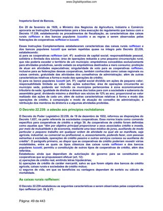 Inspetoria Geral de Bancos.
Em 20 de fevereiro de 1929, o Ministro dos Negócios da Agricultura, Indústria e Comércio
aprovaria as Instruções Complementares para a boa execução do regulamento que baixou com o
Decreto 17.339, estabelecendo os procedimentos de fiscalização, as características das caixas
rurais raiffeisen e dos bancos populares luzzattis e as regras a serem observadas pelas
federações de cooperativas raiffeisen e luzzatti.
Essas Instruções Complementares estabeleceram características das caixas rurais raiffeisen e
dos bancos populares luzzatti que seriam repetidas quase na íntegra pelo Decreto 22.239,
estabelecendo:
a) para as cooperativas raiffeisen (art. 4º): ausência de capital social; responsabilidade pessoal,
solidária e ilimitada dos sócios; área de operações reduzida a uma pequena circunscrição rural,
que não poderia exceder o território de um município; empréstimos concedidos exclusivamente
para atividades produtivas, sendo vedado os empréstimos destinados a mero consumo; proibição
de atuar em atividades especulativas; singularidade de voto para as cooperativas raiffeisen,
inclusive para as federações dessas cooperativas, também conhecidas como caixas regionais ou
caixas centrais; gratuidade das atividades dos conselheiros de administração; além de outras
características relativas a forma e modo das operações de crédito;
b) para os banco populares luzzatti (art. 5º): capital social dividido em ações de pequeno valor;
responsabilidade limitada ao valor das ações subscritas; área de operações circunscrita ao
município sede, podendo ser incluído os municípios pertencentes à zona economicamente
tributária da sede; igualdade de direitos e deveres dos todos para com a sociedade e soberania da
assembléia geral; dividendo máximo a distribuir aos sócios de 12% ao ano; proporcional ao valor
realizado das ações de cada um; além de outras características relativas à forma e modo das
operações de crédito, à composição e modo de atuação do conselho de administração; à
retribuição dos membros da diretoria e a algumas atividades proibidas.
O Decreto 22.239: a adesão aos princípios rochdalianos
O Decreto do Poder Legislativo 22.239, de 19 de dezembro de 1932, reformou as disposições do
Decreto 1.637, na parte referente às sociedades cooperativas. Essa norma trazia como comando
específico para cooperativas de crédito o artigo 30. As cooperativas de crédito foram definidas
como aquelas que “têm por objetivo principal proporcionar a seus associados crédito e moeda,
por meio da mutualidade e da economia, mediante uma taxa módica de juros, auxiliando de modo
particular o pequeno trabalho em qualquer ordem de atividade na qual ele se manifeste, seja
agrícola, industrial, ou comercial ou profissional, e, acessoriamente, podendo fazer, com pessoas
estranhas à sociedade, operações de crédito passivo e outros serviços conexos ou auxiliares do
crédito”. O parágrafo primeiro, ao dispor que as cooperativas de crédito poderiam revestir várias
modalidades, entre as quais os tipos clássicos das caixas rurais raiffeisen e dos bancos
populares luzzatti, permitiu a constituição de outros tipos de cooperativas de crédito, além dos
referidos.
Estabeleceu ainda que dependiam de autorização do governo para se constituírem as
cooperativas que se propusessem efetuar (art. 12):
a) operações de crédito real, emitindo letras hipotecárias;
b) operações de crédito de caráter mercantil, salvo as que forem objeto dos bancos de crédito
agrícola, caixas rurais e sociedades de crédito mútuo;
c) seguros de vida, em que os benefícios ou vantagens dependam de sorteio ou cálculo de
mortalidade.
As caixas rurais raiffeisen:
O Decreto 22.239 estabeleceu as seguintes características a serem observadas pelas cooperativas
tipo raiffeisen (art. 30, § 3º):
Página: 49 de 443
www.DigitalApostilas.com
 