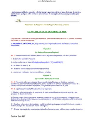 - aplicar as penalidades previstas e limitar sempre que necessário as taxas de juros, descontos,
comissões e qualquer outra forma de remuneração de operações, inclusive as prestadas pelo
BACEN.
Presidência da República Subchefia para Assuntos Jurídicos
LEI Nº 4.595, DE 31 DE DEZEMBRO DE 1964.
Dispõe sobre a Política e as Instituições Monetárias, Bancárias e Creditícias, Cria o Conselho Monetário
Nacional e dá outras providências
O PRESIDENTE DA REPÚBLICA, Faço saber que o Congresso Nacional decreta e eu sanciono a
seguinte Lei:
Capítulo I
Do Sistema Financeiro Nacional
Art. 1º O sistema Financeiro Nacional, estruturado e regulado pela presente Lei, será constituído:
I - do Conselho Monetário Nacional;
II - do Banco Central do Brasil; (Redação dada pelo Del nº 278, de 28/02/67)
III - do Banco do Brasil S. A.;
IV - do Banco Nacional do Desenvolvimento Econômico;
V - das demais instituições financeiras públicas e privadas.
Capítulo II
Do Conselho Monetário Nacional
Art. 2º Fica extinto o Conselho da atual Superintendência da Moeda e do Crédito, e criado em
substituição, o Conselho Monetário Nacional, com a finalidade de formular a política da moeda e do
crédito como previsto nesta lei, objetivando o progresso econômico e social do País.
Art. 3º A política do Conselho Monetário Nacional objetivará:
I - Adaptar o volume dos meios de pagamento ás reais necessidades da economia nacional e seu
processo de desenvolvimento;
II - Regular o valor interno da moeda, para tanto prevenindo ou corrigindo os surtos inflacionários ou
deflacionários de origem interna ou externa, as depressões econômicas e outros desequilíbrios oriundos
de fenômenos conjunturais;
III - Regular o valor externo da moeda e o equilíbrio no balanço de pagamento do País, tendo em vista a
melhor utilização dos recursos em moeda estrangeira;
IV - Orientar a aplicação dos recursos das instituições financeiras, quer públicas, quer privadas; tendo em
Página: 5 de 443
www.DigitalApostilas.com
 