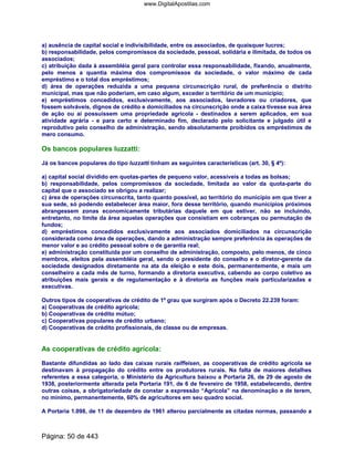 a) ausência de capital social e indivisibilidade, entre os associados, de quaisquer lucros;
b) responsabilidade, pelos compromissos da sociedade, pessoal, solidária e ilimitada, de todos os
associados;
c) atribuição dada à assembléia geral para controlar essa responsabilidade, fixando, anualmente,
pelo menos a quantia máxima dos compromissos da sociedade, o valor máximo de cada
empréstimo e o total dos empréstimos;
d) área de operações reduzida a uma pequena circunscrição rural, de preferência o distrito
municipal, mas que não poderiam, em caso algum, exceder o território de um município;
e) empréstimos concedidos, exclusivamente, aos associados, lavradores ou criadores, que
fossem solváveis, dignos de crédito e domiciliados na circunscrição onde a caixa tivesse sua área
de ação ou aí possuíssem uma propriedade agrícola - destinados a serem aplicados, em sua
atividade agrária - e para certo e determinado fim, declarado pelo solicitante e julgado útil e
reprodutivo pelo conselho de administração, sendo absolutamente proibidos os empréstimos de
mero consumo.
Os bancos populares luzzatti:
Já os bancos populares do tipo luzzatti tinham as seguintes características (art. 30, § 4º):
a) capital social dividido em quotas-partes de pequeno valor, acessíveis a todas as bolsas;
b) responsabilidade, pelos compromissos da sociedade, limitada ao valor da quota-parte do
capital que o associado se obrigou a realizar;
c) área de operações circunscrita, tanto quanto possível, ao território do município em que tiver a
sua sede, só podendo estabelecer área maior, fora desse território, quando municípios próximos
abrangessem zonas economicamente tributárias daquele em que estiver, não se incluindo,
entretanto, no limite da área aquelas operações que consistiam em cobranças ou permutação de
fundos;
d) empréstimos concedidos exclusivamente aos associados domiciliados na circunscrição
considerada como área de operações, dando a administração sempre preferência às operações de
menor valor e ao crédito pessoal sobre o de garantia real;
e) administração constituída por um conselho de administração, composto, pelo menos, de cinco
membros, eleitos pela assembléia geral, sendo o presidente do conselho e o diretor-gerente da
sociedade designados diretamente na ata da eleição e este dois, permanentemente, e mais um
conselheiro a cada mês de turno, formando a diretoria executiva, cabendo ao corpo coletivo as
atribuições mais gerais e de regulamentação e à diretoria as funções mais particularizadas e
executivas.
Outros tipos de cooperativas de crédito de 1º grau que surgiram após o Decreto 22.239 foram:
a) Cooperativas de crédito agrícola;
b) Cooperativas de crédito mútuo;
c) Cooperativas populares de crédito urbano;
d) Cooperativas de crédito profissionais, de classe ou de empresas.
As cooperativas de crédito agrícola:
Bastante difundidas ao lado das caixas rurais raiffeisen, as cooperativas de crédito agrícola se
destinavam à propagação do crédito entre os produtores rurais. Na falta de maiores detalhes
referentes a essa categoria, o Ministério da Agricultura baixou a Portaria 26, de 29 de agosto de
1938, posteriormente alterada pela Portaria 191, de 6 de fevereiro de 1958, estabelecendo, dentre
outras coisas, a obrigatoriedade de constar a expressão “Agrícola” na denominação e de terem,
no mínimo, permanentemente, 60% de agricultores em seu quadro social.
A Portaria 1.098, de 11 de dezembro de 1961 alterou parcialmente as citadas normas, passando a
Página: 50 de 443
www.DigitalApostilas.com
 