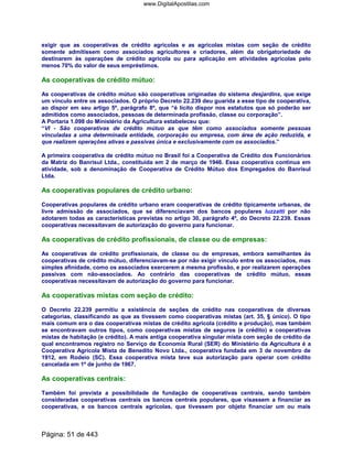 exigir que as cooperativas de crédito agrícolas e as agrícolas mistas com seção de crédito
somente admitissem como associados agricultores e criadores, além da obrigatoriedade de
destinarem às operações de crédito agrícola ou para aplicação em atividades agrícolas pelo
menos 70% do valor de seus empréstimos.
As cooperativas de crédito mútuo:
As cooperativas de crédito mútuo são cooperativas originadas do sistema desjardins, que exige
um vínculo entre os associados. O próprio Decreto 22.239 deu guarida a esse tipo de cooperativa,
ao dispor em seu artigo 5º, parágrafo 8º, que “é lícito dispor nos estatutos que só poderão ser
admitidos como associados, pessoas de determinada profissão, classe ou corporação”.
A Portaria 1.098 do Ministério da Agricultura estabeleceu que:
“VI - São cooperativas de crédito mútuo as que têm como associados somente pessoas
vinculadas a uma determinada entidade, corporação ou empresa, com área de ação reduzida, e
que realizem operações ativas e passivas única e exclusivamente com os associados.”
A primeira cooperativa de crédito mútuo no Brasil foi a Cooperativa de Crédito dos Funcionários
da Matriz do Banrisul Ltda., constituída em 2 de março de 1946. Essa cooperativa continua em
atividade, sob a denominação de Cooperativa de Crédito Mútuo dos Empregados do Banrisul
Ltda.
As cooperativas populares de crédito urbano:
Cooperativas populares de crédito urbano eram cooperativas de crédito tipicamente urbanas, de
livre admissão de associados, que se diferenciavam dos bancos populares luzzatti por não
adotarem todas as características previstas no artigo 30, parágrafo 4º, do Decreto 22.239. Essas
cooperativas necessitavam de autorização do governo para funcionar.
As cooperativas de crédito profissionais, de classe ou de empresas:
As cooperativas de crédito profissionais, de classe ou de empresas, embora semelhantes às
cooperativas de crédito mútuo, diferenciavam-se por não exigir vínculo entre os associados, mas
simples afinidade, como os associados exercerem a mesma profissão, e por realizarem operações
passivas com não-associados. Ao contrário das cooperativas de crédito mútuo, essas
cooperativas necessitavam de autorização do governo para funcionar.
As cooperativas mistas com seção de crédito:
O Decreto 22.239 permitiu a existência de seções de crédito nas cooperativas de diversas
categorias, classificando as que as tivessem como cooperativas mistas (art. 35, § único). O tipo
mais comum era o das cooperativas mistas de crédito agrícola (crédito e produção), mas também
se encontravam outros tipos, como cooperativas mistas de seguros (e crédito) e cooperativas
mistas de habitação (e crédito). A mais antiga cooperativa singular mista com seção de crédito da
qual encontramos registro no Serviço de Economia Rural (SER) do Ministério da Agricultura é a
Cooperativa Agrícola Mista de Benedito Novo Ltda., cooperativa fundada em 3 de novembro de
1912, em Rodeio (SC). Essa cooperativa mista teve sua autorização para operar com crédito
cancelada em 1º de junho de 1967.
As cooperativas centrais:
Também foi prevista a possibilidade de fundação de cooperativas centrais, sendo também
consideradas cooperativas centrais os bancos centrais populares, que visassem a financiar as
cooperativas, e os bancos centrais agrícolas, que tivessem por objeto financiar um ou mais
Página: 51 de 443
www.DigitalApostilas.com
 