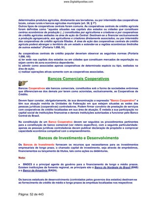 determinados produtos agrícolas, diretamente aos lavradores, ou por intermédio das cooperativas
locais, caixas rurais e bancos agrícolas municipais (art. 36, § 1º).
Outros tipos de cooperativas centrais foram comuns. As cooperativas centrais de crédito agrícola
foram definidas como “aquelas situadas nas capitais dos estados ou cidades que constituem
centros econômicos de produção (...) constituídas por agricultores e criadores e por cooperativas
de crédito agrícolas sediadas na área de ação da Central. Destinam-se a financiar exclusivamente
a produção agropecuária, aos agricultores e criadores diretamente associados, ou por intermédio
das cooperativas de crédito agrícola filiadas. A área de ação das cooperativas centrais de crédito
agrícola poderá abranger o território de um estado e estender-se a regiões econômicas limítrofes
de outros estados” (Portaria 1.098, IV).
As cooperativas centrais de crédito popular deveriam observar as seguintes normas (Portaria
1.098, VII):
a) ter sede nas capitais dos estados ou em cidades que constituam mercados de exportação ou
sejam centro de zona econômica dependente;
b) admitir como associadas apenas cooperativas de determinada espécie ou tipo, sediadas na
área de ação;
c) realizar operações ativas somente com as cooperativas associadas.
Bancos Comerciais Cooperativos
Bancos Cooperativos são bancos comerciais, constituídos sob a forma de sociedades anônimas
que diferenciam-se dos demais por terem como acionistas, exclusivamente, as Cooperativas de
Crédito.
Devem fazer constar, obrigatoriamente, de sua denominação a expressão "Banco Cooperativo" e
têm sua atuação restrita às Unidades da Federação em que estejam situadas as sedes das
pessoas jurídicas (cooperativas) controladoras. Podem firmar convênio de prestação de serviços
com cooperativas de crédito localizadas em sua área de atuação. É vedada a sua participação no
capital social de instituições financeiras e demais instituições autorizadas a funcionar pelo Banco
Central do Brasil.
Na constituição de um Banco Cooperativo devem ser seguidos os procedimentos pertinentes
para a constituição de banco comercial (ver roteiro específico), com a seguinte particularidade:
apenas as pessoas jurídicas controladoras devem publicar declaração de propósito e comprovar
capacidade econômica compatível com o empreendimento.
Bancos de Investimento e Desenvolvimento
Os Bancos de Investimento fornecem os recursos que necessitamos para os investimentos
empresariais de longo prazo, o chamado capital de investimento, seja através de empréstimos,
financiamentos ou lançamento de títulos, tais como ações ou debêntures.
Nota:
•••• BNDES é o principal agente do govêrno para o financiamento de longo e médio prazos.
Existem instituições de fomento regional, as principais são o Banco do Nordeste do Brasil (BNB)
e o Banco da Amazônia (BASA).
Os bancos estaduais de desenvolvimento (controlados pelos governos dos estados) destinam-se
ao fornecimento de crédito de médio e longo prazos às emprêsas localizadas nos respectivos
Página: 52 de 443
www.DigitalApostilas.com
 