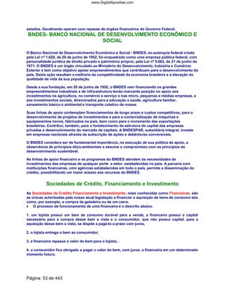 estados. Geralmente operam com repasse de órgãos financeiros do Governo Federal.
BNDES- BANCO NACIONAL DE DESENVOLVIMENTO ECONÔMICO E
SOCIAL
O Banco Nacional de Desenvolvimento Econômico e Social - BNDES, ex-autarquia federal criada
pela Lei nº 1.628, de 20 de junho de 1952, foi enquadrado como uma empresa pública federal, com
personalidade jurídica de direito privado e patrimônio próprio, pela Lei nº 5.662, de 21 de junho de
1971. O BNDES é um órgão vinculado ao Ministério do Desenvolvimento, Indústria e Comércio
Exterior e tem como objetivo apoiar empreendimentos que contribuam para o desenvolvimento do
país. Desta ação resultam a melhoria da competitividade da economia brasileira e a elevação da
qualidade de vida da sua população.
Desde a sua fundação, em 20 de junho de 1952, o BNDES vem financiando os grandes
empreendimentos industriais e de infra-estrutura tendo marcante posição no apoio aos
investimentos na agricultura, no comércio e serviço e nas micro, pequenas e médias empresas, e
aos investimentos sociais, direcionados para a educação e saúde, agricultura familiar,
saneamento básico e ambiental e transporte coletivo de massa.
Suas linhas de apoio contemplam financiamentos de longo prazo e custos competitivos, para o
desenvolvimento de projetos de investimentos e para a comercialização de máquinas e
equipamentos novos, fabricados no país, bem como para o incremento das exportações
brasileiras. Contribui, também, para o fortalecimento da estrutura de capital das empresas
privadas e desenvolvimento do mercado de capitais. A BNDESPAR, subsidiária integral, investe
em empresas nacionais através da subscrição de ações e debêntures conversíveis.
O BNDES considera ser de fundamental importância, na execução de sua política de apoio, a
observância de princípios ético-ambientais e assume o compromisso com os princípios do
desenvolvimento sustentável.
As linhas de apoio financeiro e os programas do BNDES atendem às necessidades de
investimentos das empresas de qualquer porte e setor, estabelecidas no país. A parceria com
instituições financeiras, com agências estabelecidas em todo o país, permite a disseminação do
crédito, possibilitando um maior acesso aos recursos do BNDES.
Sociedades de Crédito, Financiamento e Investimento
As Sociedades de Crédito Financiamento e Investimento, mais conhecidas como Financeiras, são
as únicas autorizadas pela nossa atual legislação a financiar a aquisição de bens de consumo tais
como, por exemplo, a compra da geladeira ou de um carro.
•••• O processo de funcionamento de uma financeira é o descrito abaixo.
1. um lojista possui um bem de consumo durável para a venda, a financeira possui o capital
necessário para a compra desse bem a vista e o consumidor, que não possui capital. para a
aquisição desse bem a vista, se dispõe a pagá-lo a prazo com juros,
2. o lojista entrega o bem ao consumidor;
3. a financeira repassa o valor do bem para o lojista; .
4. o consumidor fica obrigado a pagar o valor do bem, com juros, a financeira em um determinado
momento futuro.
Página: 53 de 443
www.DigitalApostilas.com
 