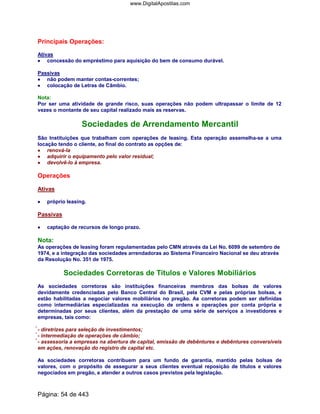 Principais Operações:
Ativas
•••• concessão do empréstimo para aquisição do bem de consumo durável.
Passivas
•••• não podem manter contas-correntes;
•••• colocação de Letras de Câmbio.
Nota:
Por ser uma atividade de grande risco, suas operações não podem ultrapassar o limite de 12
vezes o montante de seu capital realizado mais as reservas.
Sociedades de Arrendamento Mercantil
São Instituições que trabalham com operações de leasing. Esta operação assemelha-se a uma
locação tendo o cliente, ao final do contrato as opções de:
•••• renová-la
•••• adquirir o equipamento pelo valor residual;
•••• devolvê-lo à empresa.
Operações
Ativas
•••• próprio leasing.
Passivas
•••• captação de recursos de longo prazo.
Nota:
As operações de leasing foram regulamentadas pelo CMN através da Lei No. 6099 de setembro de
1974, e a integração das sociedades arrendadoras ao Sistema Financeiro Nacional se deu através
da Resolução No. 351 de 1975.
Sociedades Corretoras de Títulos e Valores Mobiliários
As sociedades corretoras são instituições financeiras membros das bolsas de valores
devidamente credenciadas pelo Banco Central do Brasil, pela CVM e pelas próprias bolsas, e
estão habilitadas a negociar valores mobiliários no pregão. As corretoras podem ser definidas
como intermediárias especializadas na execução de ordens e operações por conta própria e
determinadas por seus clientes, além da prestação de uma série de serviços a investidores e
empresas, tais como:
- diretrizes para seleção de investimentos;
- intermediação de operações de câmbio;
- assessoria a empresas na abertura de capital, emissão de debêntures e debêntures conversíveis
em ações, renovação do registro de capital etc.
As sociedades corretoras contribuem para um fundo de garantia, mantido pelas bolsas de
valores, com o propósito de assegurar a seus clientes eventual reposição de títulos e valores
negociados em pregão, e atender a outros casos previstos pela legislação.
Página: 54 de 443
www.DigitalApostilas.com
 