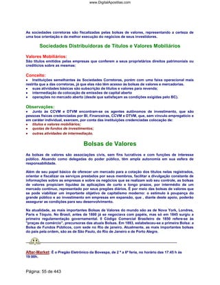 As sociedades corretoras são fiscalizadas pelas bolsas de valores, representando a certeza de
uma boa orientação e da melhor execução do negócios de seus investidores.
Sociedades Distribuidoras de Títulos e Valores Mobiliários
Valores Mobiliários:
São títulos emitidos pelas empresas que conferem a seus proprietários direitos patrimoniais ou
creditícios sobre as mesmas:
Conceito:
•••• Instituições semelhantes às Sociedades Corretoras, porém com uma faixa operacional mais
restrita que a das corretoras, já que elas não têm acesso às bolsas de valores e mercadorias.
•••• suas atividades básicas são subscrição de títulos e valores para revenda;
•••• intermediação da colocação de emissões de capital aberto
•••• operações no mercado aberto (desde que satisfaçam as condições exigidas pelo BC).
Observações:
•••• Junto às CCVM e DTVM encontram-se os agentes autônomos de investimento, que são
pessoas físicas credenciadas por BI, Financeiras, CCVM e DTVM, que, sem vínculo empregatício e
em caráter individual, exercem, por conta das instituições credenciadas colocação de:
•••• títulos e valores mobiliários;
•••• quotas de fundos de investimentos;
•••• outras atividades de intermediação.
Bolsas de Valores
As bolsas de valores são associações civis, sem fins lucrativos e com funções de interesse
público. Atuando como delegadas do poder público, têm ampla autonomia em sua esfera de
responsabilidade.
Além de seu papel básico de oferecer um mercado para a cotação dos títulos nelas registrados,
orientar e fiscalizar os serviços prestados por seus membros, facilitar a divulgação constante de
informações sobre as empresas e sobre os negócios que se realizam sob seu controle, as bolsas
de valores propiciam liquidez às aplicações de curto e longo prazos, por intermédio de um
mercado contínuo, representado por seus pregões diários. É por meio das bolsas de valores que
se pode viabilizar um importante objetivo de capitalismo moderno: o estímulo à poupança do
grande público e ao investimento em empresas em expansão, que , diante deste apoio, poderão
assegurar as condições para seu desenvolvimento.
Na atualidade, as mais importantes Bolsas de Valores do mundo são as de Nova York, Londres,
Paris e Tóquio. No Brasil, antes de 1800 já se negociava com papéis, mas só em 1845 surgiu a
primeira regulamentação governamental. 0 Código Comercial Brasileiro de 1850 refere-se às
praças de comércio, precursoras das atuais Bolsas. Em 1893, estabeleceu-se a primeira Bolsa: a
Bolsa de Fundos Públicos, com sede no Rio de janeiro. Atualmente, as mais importantes bolsas
do país pela ordem, são as de São Paulo, do Rio de Janeiro e de Porto Alegre.
After-Market: É o Pregão Eletrônico da Bovespa, de 2 ª a 6ª feria, no horário das 17:45 h às
19:00h.
Página: 55 de 443
www.DigitalApostilas.com
 