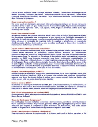 Futures Market, Montreal Stock Exchange (Montreal, Quebec), Toronto Stock Exchange Futures
Market, Winnipeg Commodity Exchange, London International Futures Exchange, London Metal
Exchange, Hong-Kong Commodity Exchange, Tokyo International Financial Futures Exchange e
Gold Exchange of Singapore.
O que vem a ser Commodities ?
É o termo usado em transações comerciais internacionais para designar um tipo de mercadoria
em estado bruto ou com um grau muito pequeno de insdustrialização. As principais commodities
são os produtos agrícolas ( café, soja, açúcar, milho, trigo) ou minérios (cobre, ouro, aço,
alumínio) entre outros.
O que é uma bolsa de futuros?
No caso da Bolsa de Mercadorias  Futuros (BMF), uma bolsa de futuros é uma associação sem
fins lucrativos, organizada para proporcionar a seus membros as facilidades necessárias à
realização de negócios (compra e venda) em mercados de liquidação futura. Além de manter local
físico adequado à condução de negócios (sala de pregões) e plataformas de negociação
eletrônica, cabe à bolsa, dentre outros, criar produtos, aperfeiçoar e desenvolver mercados e
manter cursos de formação profissional.
A quem pertence a BMF? Como ela se sustenta?
A BMF é constituída como um clube, cujos os Associados possuem títulos, patrimoniais ou não.
Existem várias categorias de associados: Sócios Efetivos, Membros de Compensação,
Operadores Especiais, Corretoras de Mercadorias, dentre outros, cada qual envolvendo direitos e
deveres específicos. Por exemplo: as Corretoras de Mercadorias estão autorizadas a intermediar
negócios na BMF para terceiros, mantendo, para tanto, funcionários especializados; os
Operadores Especiais estão autorizados a realizar negócios para sua própria conta. Cada detentor
de título paga à Bolsa uma taxa de manutenção, chamados de emolumentos. A Bolsa cobra ainda,
de cada negócio realizado, custos operacionais, cujos recursos são destinados, dentre outros, à
manutenção das estruturas funcional e operacional da Bolsa, ao desenvolvimento de mercados,
ao aprimoramento tecnológico e à formação de seus associados.
Quais os contratos negociados na BMF?
A BMF mantém a negociação de contratos nas modalidades físico, futuro, opções e termo, nos
mercados de balcão, eletrônico (GTS) e a viva-voz, referenciados nas seguintes commodities:
taxas de juro, taxas de câmbio, índice de ações, ouro, cupom cambial, títulos da dívida, soja,
milho, açúcar, café, boi gordo, álcool anidro e algodão.
Como se opera na BMF?
Os clientes não se dirigem diretamente à BMF. Eles se fazem representar por intermediários, as
Corretoras de Mercadorias. Por intermédio desses sócios da BMF, as ordens dos clientes são
executadas da melhor forma possível, no recinto de pregão ou em mercado de balcão.
Qual o órgão governamental que regula a BMF?
Os mercados da BMF são regulamentados pela Comissão de Valores Mobiliários (CVM) e pelo
Banco Central do Brasil.
O que são Membros de Compensação?
São instituições - bancos múltiplos, comerciais e de investimento, corretoras e distribuidoras de
títulos e valores mobiliários - responsáveis, perante a BMF, pela liquidação das operações a elas
atribuídas para registro e compensação pelas Corretoras de Mercadorias, Para tanto, devem
atender às exigências de ordem financeira e patrimonial impostas pela BMF.
O que é clearinghouse ou câmara de compensação?
Clearinghouse ou câmara de compensação é o sistema pelo qual as bolsas garantem o fiel
Página: 57 de 443
www.DigitalApostilas.com
 