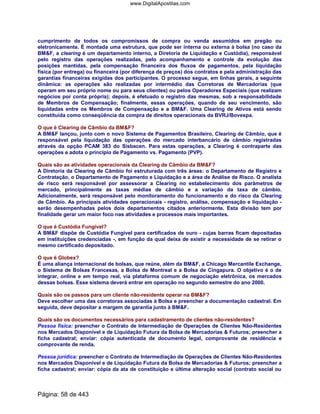 cumprimento de todos os compromissos de compra ou venda assumidos em pregão ou
eletronicamente. É montada uma estrutura, que pode ser interna ou externa à bolsa (no caso da
BMF, a clearing é um departamento interno, a Diretoria de Liquidação e Custódia), responsável
pelo registro das operações realizadas, pelo acompanhamento e controle da evolução das
posições mantidas, pela compensação financeira dos fluxos de pagamentos, pela liquidação
física (por entrega) ou financeira (por diferença de preços) dos contratos e pela administração das
garantias financeiras exigidas dos participantes. O processo segue, em linhas gerais, a seguinte
dinâmica: as operações são realizadas por intermédio das Corretoras de Mercadorias (que
operam em seu próprio nome ou para seus clientes) ou pelos Operadores Especiais (que realizam
negócios por conta própria); depois, é efetuado o registro das mesmas, sob a responsabilidade
de Membros de Compensação; finalmente, essas operações, quando de seu vencimento, são
liquidadas entre os Membros de Compensação e a BMF. Uma Clearing de Ativos está sendo
constituída como conseqüência da compra de direitos operacionais da BVRJ/Bovespa.
O que é Clearing de Câmbio da BMF?
A BMF lançou, junto com o novo Sistema de Pagamentos Brasileiro, Clearing de Câmbio, que é
responsável pela liquidação das operações do mercado interbancário de câmbio registradas
através da opção PCAM 383 do Sisbacen. Para estas operações, a Clearing é contraparte das
operações e adota o princípio de Pagamento vs. Pagamento (PVP).
Quais são as atividades operacionais da Clearing de Câmbio da BMF?
A Diretoria da Clearing de Câmbio foi estruturada com três áreas: o Departamento de Registro e
Contratação, o Departamento de Pagamento e Liquidação e a área de Análise de Risco. O analista
de risco será responsável por assessorar a Clearing no estabelecimento dos parâmetros de
mercado, principalmente as taxas médias de câmbio e a variação da taxa de câmbio.
Adicionalmente, será responsável pelo monitoramento do funcionamento e do risco da Clearing
de Câmbio. As principais atividades operacionais - registro, análise, compensação e liquidação -
serão desempenhadas pelos dois departamentos citados anteriormente. Esta divisão tem por
finalidade gerar um maior foco nas atividades e processos mais importantes.
O que é Custódia Fungível?
A BMF dispõe de Custódia Fungível para certificados de ouro - cujas barras ficam depositadas
em instituições credenciadas -, em função da qual deixa de existir a necessidade de se retirar o
mesmo certificado depositado.
O que é Globex?
É uma aliança internacional de bolsas, que reúne, além da BMF, a Chicago Mercantile Exchange,
o Sistema de Bolsas Francesas, a Bolsa de Montreal e a Bolsa de Cingapura. O objetivo é o de
integrar, online e em tempo real, via plataforma comum de negociação eletrônica, os mercados
dessas bolsas. Esse sistema deverá entrar em operação no segundo semestre do ano 2000.
Quais são os passos para um cliente não-residente operar na BMF?
Deve escolher uma das corretoras associadas à Bolsa e preencher a documentação cadastral. Em
seguida, deve depositar a margem de garantia junto à BMF.
Quais são os documentos necessários para cadastramento de clientes não-residentes?
Pessoa física: preencher o Contrato de Intermediação de Operações de Clientes Não-Residentes
nos Mercados Disponível e de Liquidação Futura da Bolsa de Mercadorias  Futuros; preencher a
ficha cadastral; enviar: cópia autenticada de documento legal, comprovante de residência e
comprovante de renda.
Pessoa jurídica: preencher o Contrato de Intermediação de Operações de Clientes Não-Residentes
nos Mercados Disponível e de Liquidação Futura da Bolsa de Mercadorias  Futuros; preencher a
ficha cadastral; enviar: cópia da ata de constituição e última alteração social (contrato social ou
Página: 58 de 443
www.DigitalApostilas.com
 