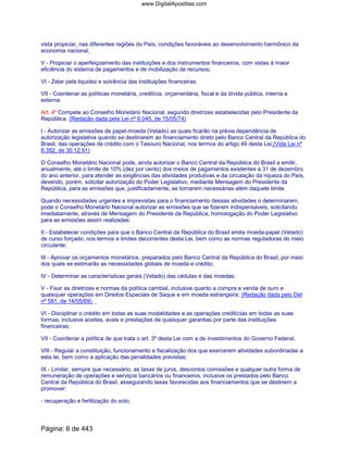 vista propiciar, nas diferentes regiões do País, condições favoráveis ao desenvolvimento harmônico da
economia nacional;
V - Propiciar o aperfeiçoamento das instituições e dos instrumentos financeiros, com vistas à maior
eficiência do sistema de pagamentos e de mobilização de recursos;
VI - Zelar pela liquidez e solvência das instituições financeiras;
VII - Coordenar as políticas monetária, creditícia, orçamentária, fiscal e da dívida pública, interna e
externa.
Art. 4º Compete ao Conselho Monetário Nacional, segundo diretrizes estabelecidas pelo Presidente da
República: (Redação dada pela Lei nº 6.045, de 15/05/74)
I - Autorizar as emissões de papel-moeda (Vetado) as quais ficarão na prévia dependência de
autorização legislativa quando se destinarem ao financiamento direto pelo Banco Central da República do
Brasil, das operações de crédito com o Tesouro Nacional, nos termos do artigo 49 desta Lei.(Vide Lei nº
8.392, de 30.12.91)
O Conselho Monetário Nacional pode, ainda autorizar o Banco Central da República do Brasil a emitir,
anualmente, até o limite de 10% (dez por cento) dos meios de pagamentos existentes a 31 de dezembro
do ano anterior, para atender as exigências das atividades produtivas e da circulação da riqueza do País,
devendo, porém, solicitar autorização do Poder Legislativo, mediante Mensagem do Presidente da
República, para as emissões que, justificadamente, se tornarem necessárias além daquele limite.
Quando necessidades urgentes e imprevistas para o financiamento dessas atividades o determinarem,
pode o Conselho Monetário Nacional autorizar as emissões que se fizerem indispensáveis, solicitando
imediatamente, através de Mensagem do Presidente da República, homologação do Poder Legislativo
para as emissões assim realizadas:
II - Estabelecer condições para que o Banco Central da República do Brasil emita moeda-papel (Vetado)
de curso forçado, nos termos e limites decorrentes desta Lei, bem como as normas reguladoras do meio
circulante;
III - Aprovar os orçamentos monetários, preparados pelo Banco Central da República do Brasil, por meio
dos quais se estimarão as necessidades globais de moeda e crédito;
IV - Determinar as características gerais (Vetado) das cédulas e das moedas;
V - Fixar as diretrizes e normas da política cambial, inclusive quanto a compra e venda de ouro e
quaisquer operações em Direitos Especiais de Saque e em moeda estrangeira; (Redação dada pelo Del
nº 581, de 14/05/69)
VI - Disciplinar o crédito em todas as suas modalidades e as operações creditícias em todas as suas
formas, inclusive aceites, avais e prestações de quaisquer garantias por parte das instituições
financeiras;
VII - Coordenar a política de que trata o art. 3º desta Lei com a de investimentos do Governo Federal;
VIII - Regular a constituição, funcionamento e fiscalização dos que exercerem atividades subordinadas a
esta lei, bem como a aplicação das penalidades previstas;
IX - Limitar, sempre que necessário, as taxas de juros, descontos comissões e qualquer outra forma de
remuneração de operações e serviços bancários ou financeiros, inclusive os prestados pelo Banco
Central da República do Brasil, assegurando taxas favorecidas aos financiamentos que se destinem a
promover:
- recuperação e fertilização do solo;
Página: 6 de 443
www.DigitalApostilas.com
 