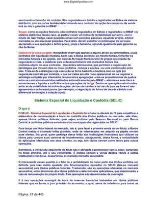 vencimento e tamanho do contrato. São negociadas em balcão e registradas na Bolsa via sistema
eletrônico, com as partes também determinando se o contrato de opção de compra ou de venda
terá ou não a garantia da BMF.
Swaps: como as opções flexíveis, são contratos negociados em balcão e registrados na BMF via
sistema eletrônico. Nesse caso, as partes trocam um índice de rentabilidade por outro, com o
intuito de fazer hedge, casar posições ativas com posições passivas, equalizar preços, arbitrar
mercados ou até alavancar posições. Para tanto, devem escolher a combinação de variáveis
apropriada a sua operação e definir preço, prazo e tamanho, optando igualmente pela garantia ou
não da Bolsa.
Disponível (a vista ou spot): modalidade reservada apenas a alguns ativos ou commodities, cujos
contratos têm liquidação imediata. Com isso, a Bolsa pretende, ao mesmo tempo, fomentar os
mercados futuros e de opções, por meio da formação transparente de preços que resulta da
negociação a vista, e colaborar para o desenvolvimento dos mercados físicos dos
produtos-objeto de seus contratos. Operações estruturadas, que permitem a negociação de
estratégias que incluem dois ou mais contratos - futuros e opções - ou uma combinação entre
eles. Trata-se de estratégias cuja execução se torna bastante complexa caso se opte por
negociá-las contrato por contrato, o que se traduz em alto risco operacional. Ao se negociar a
estratégia completa por intermédio de uma única apregoação - com os procedimentos de quebra
entre os contratos envolvidos realizados automaticamente pela BMF -, elimina-se esse risco e
aumentam-se a liquidez e a eficiência das operações de hedge. Dentre as operações estruturadas
estão as de volatilidade de índice de ações, de taxa de câmbio e de taxa de juro, os forward rate
agreements e os forward points (por exemplo, a negociação do futuro de taxa de câmbio com
diferencial em relação à cotação spot).
Sistema Especial de Liquidação e Custódia (SELIC)
O que é
O SELIC - Sistema Especial de Liquidação e Custódia foi criado na década de 70 para simplificar a
sistemática de movimentação e troca de custódia dos títulos públicos no mercado, vale dizer,
apenas títulos públicos federais, quer sejam emitidos pelo Tesouro Nacional ou pelo Banco
Central, e os títulos públicos estaduais e/ou municipais são registrados no SELIC.
Para lançar um título federal no mercado, isto é, para fazer a primeira venda de um título, o Banco
Central realiza o chamado leilão primário, onde os interessados em adquirir os papéis enviam
suas ofertas. Em geral, quem participa desse leilão são instituições financeiras que utilizam os
títulos para compor suas carteiras de investimentos, assegurando, dessa forma, a rentabilidade
de aplicações oferecidas aos seus clientes, ou seja, tais títulos servem como lastro para outras
operações.
Entretanto, a instituição adquirente do título não é obrigada a permanecer com o papel, comprado
no leilão primário, até o seu vencimento. É prática comum a venda desses títulos a outras
instituições criando-se, dessa forma, o chamado mercado secundário.
O interessante nessa questão é o fato de a rentabilidade da maior parte dos títulos emitidos ser
definida pela taxa média ajustada dos financiamentos apurados no SELIC (leia-se mercado
secundário) para títulos públicos federais. Traduzindo, são as operações efetuadas no mercado
secundário, entre detentores dos títulos públicos e determinados aplicadores, que determinarão a
taxa de remuneração do próprio título. Tais operações são denominadas de overnight.
E é nas operações overnight de troca de reservas bancárias lastreadas em títulos públicos
federais que se forma o juro primário da economia, o qual, serve de referência para todas as
Página: 61 de 443
www.DigitalApostilas.com
 