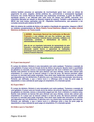sistema também processa as operações de movimentação geral, bem como as rotinas de
pagamento de juros, resgates, ofertas públicas etc., promovendo a conseqüente liquidação
financeira nas contas Reservas Bancárias das instituições envolvidas. A partir de 22/4/02, a
liquidação passou a ser efetuada pelo valor bruto em tempo real (LBTR), marcando uma
importante alteração em relação ao desenho original do sistema. Também a partir dessa data, o
SELIC não mais acatou operações com DI - Depósitos Interfinanceiros, que passaram a ser
cursadas somente pelo sistema da CETIP.
Além do sistema de custódia de títulos e de registro e liquidação de operações, integram o SELIC
os módulos complementares de Oferta Pública Formal Eletrônica (Ofpub) e de Leilão Informal
Eletrônico de Moeda e de Títulos (Leinf).
A ANDIMA - Associação Nacional das Instituições do Mercado
Financeiro é uma entidade civil sem fins lucrativos que reúne
instituições financeiras, incluindo bancos comerciais, múltiplos e de
investimento; corretoras e distribuidoras de valores; e
administradores de recursos.
Além de ser um importante instrumento de representação do setor
financeiro, a Associação se destaca como prestadora de serviços,
oferecendo suporte técnico e operacional às instituições,
fomentando novos mercados e trabalhando pelo desenvolvimento do
Sistema Financeiro Nacional.
Questionário
01. O que é taxa de juros?
É o preço do dinheiro. Dinheiro é uma mercadoria com outra qualquer. Tomemos o exemplo de
uma geladeira. O preço varia em função da lei da oferta e da procura. Quanto maior a quantidade
de geladeira no mercado, menos o consumidor pagará por ele. Com o dinheiro é a mesma coisa.
Quanto mais dinheiro os bancos têm para oferecer aos seus clientes, menos eles cobram pelo
empréstimo. E o preço que os bancos cobram é a taxa de juros. Os bancos precisam captar
recursos no mercado para poder emprestar. Para atrair esse capital eles remuneram os clientes
que depositam seu rico dinheirinho. E adivinhe com o se chama essa remuneração: taxa de juros.
Portanto, por definição, o que o banco lucra é a diferença entre a taxa de juros paga ao
depositante e a taxa cobrada de quem pega um empréstimo. É o chamado spread.
02. O que é Selic ?
É o preço do dinheiro. Dinheiro é uma mercadoria com outra qualquer. Tomemos o exemplo de
uma geladeira. O preço varia em função da lei da oferta e da procura. Quanto maior a quantidade
de geladeira no mercado, menos o consumidor pagará por ele. Com o dinheiro é a mesma coisa.
Quanto mais dinheiro os bancos têm para oferecer aos seus clientes, menos eles cobram pelo
empréstimo. E o preço que os bancos cobram é a taxa de juros. Os bancos precisam captar
recursos no mercado para poder emprestar. Para atrair esse capital eles remuneram os clientes
que depositam seu rico dinheirinho. E adivinhe com o se chama essa remuneração: taxa de juros.
Portanto, por definição, o que o banco lucra é a diferença entre a taxa de juros paga ao
depositante e a taxa cobrada de quem pega um empréstimo. É o chamado spread.
03. Então o que é a Taxa Selic?
Página: 63 de 443
www.DigitalApostilas.com
 
