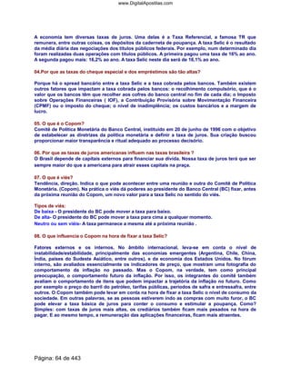 A economia tem diversas taxas de juros. Uma delas é a Taxa Referencial, a famosa TR que
remunera, entre outras coisas, os depósitos da caderneta de poupança. A taxa Selic é o resultado
da média diária das negociações dos títulos públicos federais. Por exemplo, num determinado dia
foram realizadas duas operações com títulos públicos. A primeira pagou uma taxa de 16% ao ano.
A segunda pagou mais: 16,2% ao ano. A taxa Selic neste dia será de 16,1% ao ano.
04.Por que as taxas do cheque especial e dos empréstimos são tão altas?
Porque há o spread bancário entre a taxa Selic e a taxa cobrada pelos bancos. Também existem
outros fatores que impactam a taxa cobrada pelos bancos: o recolhimento compulsório, que é o
valor que os bancos têm que recolher aos cofres do banco central no fim de cada dia; o Imposto
sobre Operações Financeiras ( IOF), a Contribuição Provisória sobre Movimentação Financeira
(CPMF) ou o imposto do cheque; o nível de inadimplência; os custos bancários e a margem de
lucro.
05. O que é o Copom?
Comitê de Política Monetária do Banco Central, instituído em 20 de junho de 1996 com o objetivo
de estabelecer as diretrizes da política monetária e definir a taxa de juros. Sua criação buscou
proporcionar maior transparência e ritual adequado ao processo decisório.
06. Por que as taxas de juros americanas influem nas taxas brasileira ?
O Brasil depende de capitais externos para financiar sua divida. Nossa taxa de juros terá que ser
sempre maior do que a americana para atrair esses capitais na praça.
07. O que é viés?
Tendência, direção. Indica o que pode acontecer entre uma reunião e outra do Comitê de Política
Monetária. (Copom). Na prática o viés dá poderes ao presidente do Banco Central (BC) fixar, antes
da próxima reunião do Copom, um novo valor para a taxa Selic no sentido do viés.
Tipos de viés:
De baixa - O presidente do BC pode mover a taxa para baixo.
De alta- O presidente do BC pode mover a taxa para cima a qualquer momento.
Neutro ou sem viéis- A taxa permanece a mesma até a próxima reunião .
08. O que influencia o Copom na hora de fixar a taxa Selic?
Fatores externos e os internos. No âmbito internacional, leva-se em conta o nível de
instabilidade/estabilidade, principalmente das economias emergentes (Argentina, Chile, China,
Índia, países do Sudeste Asiático, entre outros), e da economia dos Estados Unidos. No fórum
interno, são avaliados essencialmente os indicadores de preço, que mostram uma fotografia do
comportamento da inflação no passado. Mas o Copom, na verdade, tem como principal
preocupação, o comportamento futuro da inflação. Por isso, os integrantes do comitê também
avaliam o comportamento de itens que podem impactar a trajetória da inflação no futuro. Como
por exemplo o preço do barril do petróleo, tarifas públicas, períodos de safra e entressafra, entre
outros. O Copom também pode levar em conta na hora de fixar a taxa Selic o nível de consumo da
sociedade. Em outras palavras, se as pessoas estiverem indo as compras com muito furor, o BC
pode elevar a taxa básica de juros para conter o consumo e estimular a poupança. Como?
Simples: com taxas de juros mais altas, os crediários também ficam mais pesados na hora de
pagar. E ao mesmo tempo, a remuneração das aplicações financeiras, ficam mais atraentes.
Página: 64 de 443
www.DigitalApostilas.com
 