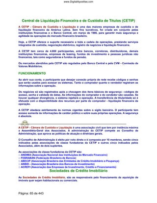 Central de Liquidação Financeira e de Custódia de Títulos (CETIP)
A CETIP - Câmara de Custódia e Liquidação é uma das maiores empresas de custódia e de
liquidação financeira da América Latina. Sem fins lucrativos, foi criada em conjunto pelas
instituições financeiras e o Banco Central, em março de 1986, para garantir mais segurança e
agilidade às operações do mercado financeiro brasileiro.
Hoje, a CETIP oferece o suporte necessário a toda a cadeia de operações, prestando serviços
integrados de custódia, negociação eletrônica, registro de negócios e liquidação financeira.
A CETIP tem cerca de 4.800 participantes, entre bancos, corretoras, distribuidoras, demais
instituições financeiras, empresas de leasing, fundos de investimento e pessoas jurídicas não
financeiras, tais como seguradoras e fundos de pensão.
Os mercados atendidos pela CETIP são regulados pelo Banco Central e pela CVM - Comissão de
Valores Mobiliários.
FUNCIONAMENTO
Ao abrir sua conta, o participante que desejar conexão própria de rede recebe códigos e senhas
que serão usados para acessar os sistemas. Tanto o comprador quanto o vendedor registram as
informações sobre a operação.
Os negócios só são registrados após a checagem dos itens básicos de segurança - códigos de
acesso, senha e validade de datas. As informações do comprador e do vendedor são casadas. Se
houver qualquer divergência, o sistema rejeitará a operação. A transferência da titularidade só é
efetuada com a disponibilidade dos recursos por parte do comprador - liquidação financeira da
operação.
A CETIP obedece estritamente às normas vigentes sobre o sigilo bancário. O participante tem
acesso somente às informações de caráter público e sobre suas próprias operações. A segurança
é absoluta.
A CETIP - Câmara de Custódia e Liquidação é uma associação civil que tem por instância máxima
a Assembléia-Geral dos Associados. A administração da CETIP compete ao Conselho de
Administração, que aprova as políticas de atuação e diretrizes gerais.
O Conselho de Administração é eleito por voto direto e é composto por 10 membros, sendo cinco
indicados pelas associações de classe fundadoras da CETIP e outros cinco indicados pelos
Associados, além de dois suplentes.
As associações de classe fundadoras da CETIP são:
:: ANDIMA (Associação Nacional das Instituições do Mercado Financeiro)
:: FEBRABAN (Federação Brasileira de Bancos)
:: ABECIP (Associação Brasileira das Entidades de Crédito Imobiliário e Poupança)
:: ANBID - (Associação Brasileira dos Bancos de Investimento)
:: ACREFI (Associação das Empresas de Investimento, Crédito e Financiamento)
Sociedades de Crédito Imobiliário
As Sociedades de Crédito Imobiliário, são as responsáveis pelo financiamento da aquisição de
imóveis quer sejam habitacionais ou comerciais.
Página: 65 de 443
www.DigitalApostilas.com
 