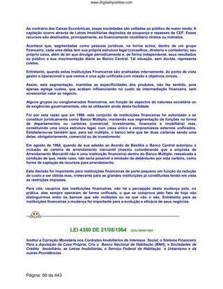 Ao contrário das Caixas Econômicas, essas sociedades são voltadas ao público de maior renda. A
captação ocorre através de Letras Imobiliárias depósitos de poupança e repasses de CEF. Esses
recursos são destinados, principalmente, ao financiamento imobiliário diretos ou indiretos.
Acontece que, segmentadas como pessoas jurídicas, na forma acima, dentro de um grupo
financeiro, cada uma delas tem sua própria estrutura legal (conselhos, diretoria e contadoria), seu
próprio caixa, além de ter que divulgar periodicamente e, de forma independente, seus resultados
ao público e sua movimentação diária ao Banco Central. Tal situação, sem dúvida, representa
custos.
Entretanto, quando estas Instituições Financeiras são analisadas internamente, do ponto de vista
gestor e operacional o que vemos é uma ação unificada com missão e objetivos únicos.
Assim, esta segmentação, mantidas as especificidades dos produtos, não faz sentido, pois
apenas agrega custos, que acabam influenciando no custo da intermediação financeira, sem
acrescentar valor ao negócio.
Alguns grupos ou conglomerados financeiros, em função de aspectos de natureza societária ou
de exigências governamentais, não se utilizaram ainda desta facilidade.
Foi por esta razão que em 1988, este conjunto de instituições financeiras foi autorizado a se
constituir juridicamente como Banco Múltiplo, mantendo sua segmentação de funções na forma
de departamentos ou carteiras (comercial, investimento, financeira e imobiliária) mas,
constituindo uma única estrutura legal, com caixa único e compromissos externos unificados.
Estabeleceu-se também que, para ser múltiplo, o banco teria que ter duas carteiras sendo uma
delas, obrigatoriamente, comercial ou de investimento
Em agosto de 1994, quando de sua adesão ao Acordo de Basiléia o Banco Central autorizou a
inclusão da carteira de arrendamento mercantil (mesmo considerando que a empresa de
Arrendamento Mercantil não é uma instituição financeira) dentro do Banco Múltiplo, ressalvada a
condição de que, neste caso, não seria possível a emissão de debêntures por esta carteira, como
forma de captação de recursos para arrendamento.
Esta decisão foi importante para instituições financeiras de porte pequeno em função da redução
de custo a ser obtida mas, irrelevante para as grandes instituições já constituídas tendo em vista
as restrições impostas.
Para nós, usuários das instituições financeiras, não há a percepção desta mudança pois, na
prática, elas sempre operaram de forma unificada, o que se comprova pelo fato de hoje não
distinguirmos entre os bancos que são múltiplos ou os que não o são. Entretanto para as
instituições financeiras a mudança foi importante para a evolução e eficácia de seus negócios.
LEI 4380 DE 21/08/1964 DOU 30/09/1964
Institui a Correção Monetária nos Contratos Imobiliários de Interesse Social, o Sistema Financeiro
Para a Aquisição da Casa Própria, Cria o Banco Nacional de Habitação (BNH), e Sociedades de
Crédito Imobiliário, as Letras Imobiliárias, o Serviço Federal de Habitação e Urbanismo e dá
outras Providências.
Página: 66 de 443
www.DigitalApostilas.com
 