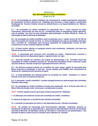 CAPÍTULO V
Das Sociedades de Crédito Imobiliário
(artigo 35 a 43)
Art.35 - As sociedades de crédito imobiliário são instituições de crédito especializado, dependem
de autorização do Banco Nacional da Habitação para funcionar e estão sujeitas a permanente
fiscalização do Governo Federal, através do referido Banco e da Superintendência da Moeda e
do Crédito.
§ 1 - As sociedades de crédito imobiliário se organizarão sob a forma anônima de ações
nominativas, observando nos atos de sua constituição todos os dispositivos legais aplicáveis,
mas só poderão dar início às suas atividades após publicação, no Diário Oficial da União, da
autorização do Banco Nacional da Habitação.
§ 2 - As sociedades de crédito imobiliário serão constituídas com o capital mínimo de Cr$ 100 mil
(cem mil cruzados) em moeda corrente, na forma da legislação que rege as sociedades anônimas,
mas a emissão de autorização para funcionar dependerá da integralização mínima de 50%
(cinqüenta por cento), mediante depósito do BNH.
§ 3 - O limite mínimo referido no parágrafo anterior será anualmente atualizado, com base nos
índices de que trata o Art.5, § 1.
Art.36 - A autorização para funcionar será concedida por tempo indeterminado, enquanto a
sociedade observar as disposições legais e regulamentares em vigor.
§ 1 - Somente poderão ser membros dos órgãos da administração e do Conselho Fiscal das
sociedades de crédito imobiliário pessoas de reconhecida idoneidade moral e comercial, sendo
que dois diretores deverão comprovar capacidade financeira e técnica.
§ 2 - Os diretores somente poderão ser investidos nos seus cargos depois da aprovação pelo
Banco Nacional da Habitação, à vista das provas exigidas pela SUMOC para investimento de
diretores de estabelecimento bancário em geral.
§ 3 - A responsabilidade dos administradores de sociedade de crédito imobiliário é a mesma
prevista na lei para os diretores de Bancos.
§ 4 - A expressão crédito imobiliário constará obrigatoriamente da denominação das sociedades
referidas neste artigo.
§ 5 - As sociedades de crédito imobiliário enviarão para publicação até o 10 dia de cada mês, no
Diário Oficial do Estado onde funcionarem, os balancetes mensais.
Art.37 - Ficarão sujeitas à prévia aprovação do Banco Nacional da Habitação:
I - as alterações dos estatutos sociais das sociedades de crédito imobiliário;
II - abertura de agências ou escritórios das referidas sociedades;
III - a cessação de operações da matriz ou das dependências das referidas sociedades.
Art.38 - Os pedidos de autorização para funcionamento, alteração estatutária, abertura ou
fechamento de agências ou dependências e aprovação de administradores deverão ser decididos
pelo Banco Nacional da Habitação, dentro de 120 (cento e vinte) dias da seu apresentação e das
decisões do Banco caberá recurso voluntário para o Ministro da Fazenda.
Página: 67 de 443
www.DigitalApostilas.com
 