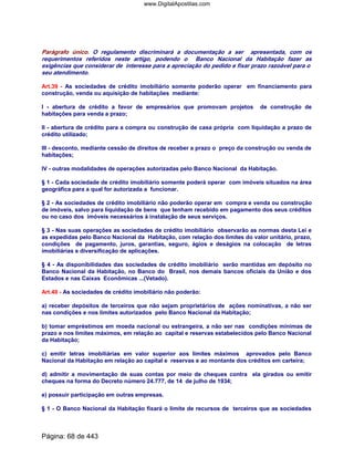 Parágrafo único. O regulamento discriminará a documentação a ser apresentada, com os
requerimentos referidos neste artigo, podendo o Banco Nacional da Habitação fazer as
exigências que considerar de interesse para a apreciação do pedido e fixar prazo razoável para o
seu atendimento.
Art.39 - As sociedades de crédito imobiliário somente poderão operar em financiamento para
construção, venda ou aquisição de habitações mediante:
I - abertura de crédito a favor de empresários que promovam projetos de construção de
habitações para venda a prazo;
II - abertura de crédito para a compra ou construção de casa própria com liquidação a prazo de
crédito utilizado;
III - desconto, mediante cessão de direitos de receber a prazo o preço da construção ou venda de
habitações;
IV - outras modalidades de operações autorizadas pelo Banco Nacional da Habitação.
§ 1 - Cada sociedade de crédito imobiliário somente poderá operar com imóveis situados na área
geográfica para a qual for autorizada a funcionar.
§ 2 - As sociedades de crédito imobiliário não poderão operar em compra e venda ou construção
de imóveis, salvo para liquidação de bens que tenham recebido em pagamento dos seus créditos
ou no caso dos imóveis necessários à instalação de seus serviços.
§ 3 - Nas suas operações as sociedades de crédito imobiliário observarão as normas desta Lei e
as expedidas pelo Banco Nacional da Habitação, com relação dos limites do valor unitário, prazo,
condições de pagamento, juros, garantias, seguro, ágios e deságios na colocação de letras
imobiliárias e diversificação de aplicações.
§ 4 - As disponibilidades das sociedades de crédito imobiliário serão mantidas em depósito no
Banco Nacional da Habitação, no Banco do Brasil, nos demais bancos oficiais da União e dos
Estados e nas Caixas Econômicas ...(Vetado).
Art.40 - As sociedades de crédito imobiliário não poderão:
a) receber depósitos de terceiros que não sejam proprietários de ações nominativas, a não ser
nas condições e nos limites autorizados pelo Banco Nacional da Habitação;
b) tomar empréstimos em moeda nacional ou estrangeira, a não ser nas condições mínimas de
prazo e nos limites máximos, em relação ao capital e reservas estabelecidos pelo Banco Nacional
da Habitação;
c) emitir letras imobiliárias em valor superior aos limites máximos aprovados pelo Banco
Nacional da Habitação em relação ao capital e reservas e ao montante dos créditos em carteira;
d) admitir a movimentação de suas contas por meio de cheques contra ela girados ou emitir
cheques na forma do Decreto número 24.777, de 14 de julho de 1934;
e) possuir participação em outras empresas.
§ 1 - O Banco Nacional da Habitação fixará o limite de recursos de terceiros que as sociedades
Página: 68 de 443
www.DigitalApostilas.com
 