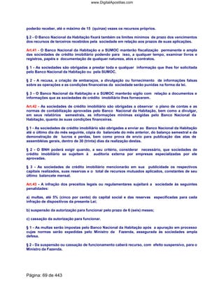 poderão receber, até o máximo de 15 (quinze) vezes os recursos próprios.
§ 2 - O Banco Nacional da Habitação fixará também os limites mínimos de prazo dos vencimentos
dos recursos de terceiros recebidos pela sociedade em relação aos prazos de suas aplicações.
Art.41 - O Banco Nacional da Habitação e a SUMOC manterão fiscalização permanente e ampla
das sociedades de crédito imobiliário podendo para isso, a qualquer tempo, examinar livros e
registros, papéis e documentação de qualquer natureza, atos e contratos.
§ 1 - As sociedades são obrigadas a prestar toda e qualquer informação que lhes for solicitada
pelo Banco Nacional da Habitação ou pela SUMOC.
§ 2 - A recusa, a criação de embaraços, a divulgação ou fornecimento de informações falsas
sobre as operações e as condições financeiras da sociedade serão punidas na forma da lei.
§ 3 - O Banco Nacional da Habitação e a SUMOC manterão sigilo com relação a documentos e
informações que as sociedades de crédito imobiliário lhes fornecerem.
Art.42 - As sociedades de crédito imobiliário são obrigadas a observar o plano de contas e as
normas de contabilização aprovadas pelo Banco Nacional da Habitação, bem como a divulgar,
em seus relatórios semestrais, as informações mínimas exigidas pelo Banco Nacional da
Habitação, quanto às suas condições financeiras.
§ 1 - As sociedades de crédito imobiliário são obrigadas a enviar ao Banco Nacional da Habitação
até o último dia do mês seguinte, cópia do balancete do mês anterior, do balanço semestral e da
demonstração de lucros e perdas, bem como prova de envio para publicação das atas de
assembléias gerais, dentro de 30 (trinta) dias da realização destas.
§ 2 - O BNH poderá exigir quando, a seu critério, considerar necessário, que sociedades de
crédito imobiliário se sujeitem à auditoria externa por empresas especializadas por ele
aprovadas.
§ 3 - As sociedades de crédito imobiliário mencionarão em sua publicidade os respectivos
capitais realizados, suas reservas e o total de recursos mutuados aplicados, constantes de seu
último balancete mensal.
Art.43 - A infração dos preceitos legais ou regulamentares sujeitará a sociedade às seguintes
penalidades:
a) multas, até 5% (cinco por cento) do capital social e das reservas especificadas para cada
infração de dispositivos da presente Lei;
b) suspensão da autorização para funcionar pelo prazo de 6 (seis) meses;
c) cassação da autorização para funcionar.
§ 1 - As multas serão impostas pelo Banco Nacional da Habitação após a apuração em processo
cujas normas serão expedidas pelo Ministro da Fazenda, assegurada às sociedades ampla
defesa.
§ 2 - Da suspensão ou cassação de funcionamento caberá recurso, com efeito suspensivo, para o
Ministro da Fazenda.
Página: 69 de 443
www.DigitalApostilas.com
 