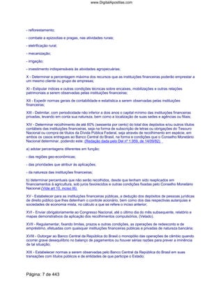 - reflorestamento;
- combate a epizootias e pragas, nas atividades rurais;
- eletrificação rural;
- mecanização;
- irrigação;
- investimento indispensáveis às atividades agropecuárias;
X - Determinar a percentagem máxima dos recursos que as instituições financeiras poderão emprestar a
um mesmo cliente ou grupo de empresas;
XI - Estipular índices e outras condições técnicas sobre encaixes, mobilizações e outras relações
patrimoniais a serem observadas pelas instituições financeiras;
XII - Expedir normas gerais de contabilidade e estatística a serem observadas pelas instituições
financeiras;
XIII - Delimitar, com periodicidade não inferior a dois anos o capital mínimo das instituições financeiras
privadas, levando em conta sua natureza, bem como a localização de suas sedes e agências ou filiais;
XIV - Determinar recolhimento de até 60% (sessenta por cento) do total dos depósitos e/ou outros títulos
contábeis das instituições financeiras, seja na forma de subscrição de letras ou obrigações do Tesouro
Nacional ou compra de títulos da Dívida Pública Federal, seja através de recolhimento em espécie, em
ambos os casos entregues ao Banco Central do Brasil, na forma e condições que o Conselho Monetário
Nacional determinar, podendo este: (Redação dada pelo Del nº 1.959, de 14/09/82)
a) adotar percentagens diferentes em função;
- das regiões geo-econômicas;
- das prioridades que atribuir às aplicações;
- da natureza das instituições financeiras;
b) determinar percentuais que não serão recolhidos, desde que tenham sido reaplicados em
financiamentos à agricultura, sob juros favorecidos e outras condições fixadas pelo Conselho Monetário
Nacional.(Vide art 10, inciso III)
XV - Estabelecer para as instituições financeiras públicas, a dedução dos depósitos de pessoas jurídicas
de direito público que lhes detenham o controle acionário, bem como dos das respectivas autarquias e
sociedades de economia mista, no cálculo a que se refere o inciso anterior;
XVI - Enviar obrigatoriamente ao Congresso Nacional, até o último dia do mês subsequente, relatório e
mapas demonstrativos da aplicação dos recolhimentos compulsórios, (Vetado).
XVII - Regulamentar, fixando limites, prazos e outras condições, as operações de redesconto e de
empréstimo, efetuadas com quaisquer instituições financeiras públicas e privadas de natureza bancária;
XVIII - Outorgar ao Banco Central da República do Brasil o monopólio das operações de câmbio quando
ocorrer grave desequilíbrio no balanço de pagamentos ou houver sérias razões para prever a iminência
de tal situação;
XIX - Estabelecer normas a serem observadas pelo Banco Central da República do Brasil em suas
transações com títulos públicos e de entidades de que participe o Estado;
Página: 7 de 443
www.DigitalApostilas.com
 