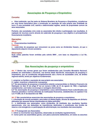 Associações de Poupança e Empréstimo
Conceito:
•••• Esta instituição, que faz parte do Sistema Brasileiro de Poupança e Empréstimo, constitui-se
em uma forma associativa para a construção ou aquisição da casa própria sem finalidade de
lucro. É uma sociedade civil, restrita a determinadas regiões, sendo de propriedade comum de
seus associados.
Portanto, são sociedades civis onde os associados têm direito à participação nos resultados. A
captação de recursos ocorre através de caderneta de poupança e seu objetivo é principalmente
financiamento imobiliário.
Operações:
Ativas
•••• Financiamentos imobiliários
Passivas
•••• cadernetas de poupança que remuneram os juros como se dividendos fossem, Já que o
depositante adquire vínculo societário.
Observações:
Suas cartas patentes foram emitidas pelo extinto BNH , com base no dispositivo a Lei No.
4.380/64.
Das Associações de poupança e empréstimo
Art. 1º Dentro das normas gerais que forem estabelecidas pelo Conselho Monetário Nacional,
poderão ser autorizadas a funcionar, nos termos deste decreto-lei, associações de poupança e
empréstimo, que se constituirão obrigatoriamente sob a forma de sociedades civis, de âmbito
regional restrito, tendo por objetivos fundamentais:
I - propiciar ou facilitar a aquisição de casa própria aos associados;
II - captar, incentivar e disseminar a poupança.
§ 1º As associações de poupança e empréstimo estarão compreendidas no Sistema Financeiro da
Habitação no item IV do artigo 8º da Lei número 4.380, de 21 de agosto de 1964, e legislação
complementar, com todos os encargos e vantagens decorrentes.
§ 2º As associações de poupança e empréstimo e seus administradores ficam subordinados aos
mesmos preceitos e normas atinentes às instituições financeiras, estabelecidos no capítulo V da
Lei nº 4.595, de 31 de dezembro de 1964.
Art. 2º São características essenciais das associações de poupança e empréstimo:
I - a formação de vínculo societário, para todos os efeitos legais, através de depósitos em dinheiro
efetuados por pessoas físicas interessadas em delas participar;
II - a distribuição aos associados, como dividendos, da totalidade dos resultados líquidos
operacionais, uma vez deduzidas as importâncias destinadas à constituição dos fundos de
reserva e de emergência e a participação da administração nos resultados das associações.
Art. 3º É assegurado aos Associados:
I - retirar ou movimentar seus depósitos, observadas as condições regulamentares;
II - tomar parte nas assembléias gerais, com plena autonomia deliberativa, em todos os assuntos
Página: 70 de 443
www.DigitalApostilas.com
 