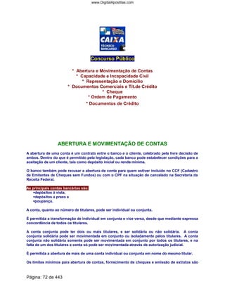 Concurso Público
* Abertura e Movimentação de Contas
* Capacidade e Incapacidade Civil
* Representação e Domicílio
* Documentos Comerciais e Tít.de Crédito
* Cheque
* Ordem de Pagamento
* Documentos de Crédito
ABERTURA E MOVIMENTAÇÃO DE CONTAS
A abertura de uma conta é um contrato entre o banco e o cliente, celebrado pela livre decisão de
ambos. Dentro do que é permitido pela legislação, cada banco pode estabelecer condições para a
aceitação de um cliente, tais como depósito inicial ou renda mínima.
O banco também pode recusar a abertura de conta para quem estiver incluído no CCF (Cadastro
de Emitentes de Cheques sem Fundos) ou com o CPF na situação de cancelado na Secretaria da
Receita Federal.
As principais contas bancárias são:
depósitos à vista,
depósitos a prazo e
poupança.
A conta, quanto ao número de titulares, pode ser individual ou conjunta.
É permitida a transformação de individual em conjunta e vice versa, desde que mediante expressa
concordância de todos os titulares.
A conta conjunta pode ter dois ou mais titulares, e ser solidária ou não solidária. A conta
conjunta solidária pode ser movimentada em conjunto ou isoladamente pelos titulares. A conta
conjunta não solidária somente pode ser movimentada em conjunto por todos os titulares, e na
falta de um dos titulares a conta só pode ser movimentada através de autorização judicial.
É permitida a abertura de mais de uma conta individual ou conjunta em nome do mesmo titular.
Os limites mínimos para abertura de contas, fornecimento de cheques e emissão de extratos são
Página: 72 de 443
www.DigitalApostilas.com
 
