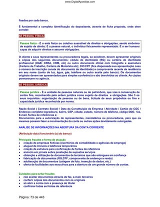 fixados por cada banco.
É fundamental a completa identificação do depositante, através de ficha proposta, onde deve
constar:
SE PESSOA FÍSICA:
Pessoa física - É o ente físico ou coletivo suscetível de direitos e obrigações, sendo sinônimo
de sujeito de direito. É a pessoa natural, o indivíduo fisicamente representado. É o ser humano
capaz de adquirir direitos e assumir obrigações.
O cliente e seus representantes ou procuradores legais, se existirem, devem apresentar originais
e cópias dos seguintes documentos: cédula de identidade (RG) ou carteira de identidade
profissional (OAB, CREA, CRM, etc) ou outro documento oficial com fotografia e assinatura
(Carteira de Trabalho, Carteira de Motorista etc); CIC/CPF (fica dispensada sua apresentação caso
o número de inscrição conste do documento de identidade) e comprovante recente de residência
em seu nome (conta de luz, água, gás, telefone ou outra aceita pelo banco). Os documentos
originais devem ser apresentados para simples conferência e são devolvidos ao cliente. As cópias
permanecem na agência.
SE PESSOA JURÍDICA:
Pessoa jurídica - É a unidade de pessoas naturais ou de patrimônio, que visa à consecução de
certos fins, reconhecida pela ordem jurídica como sujeito de direitos e obrigações. São 3 os
seus requisitos: organização de pessoas ou de bens, licitude de seus propósitos ou fins e
capacidade jurídica reconhecida por norma.
Razão Social ( Contrato Social) / Data da Constituição da Empresa / Atividade / Cartão do CGC /
Endereço completo logradouro, bairro, CEP, cidade, estado, número de telefone, código DDD, fax,
E-mail, fontes de referências e;
Documentos para a autorização de representantes, mandatários ou procuradores, para que os
mesmos possam fazer a movimentação da conta ou outras ações devidamente outorgadas.
ANÁLISE DE INFORMAÇÕES NA ABERTURA DA CONTA CORRENTE
(Atribuição do(a) funcionário (a) do banco)
Principais fraudes e forma de atuação
•••• criação de empresas fictícias (escritórios de contabilidade e agências de emprego)
•••• aluguel de imóveis e telefones temporários
•••• criação de estrutura para confirmação de fontes de referência
•••• anúncio em jornais sobre prestação de supostos serviços
•••• obtenção e utilização de documentos de terceiros que são entregues em confiança
•••• fabricação de documentos (RG,CPF, comprovante de endereço e renda)
•••• adulteração de documentos (colagem de foto, inserção de dados, etc.)
•••• oferta de facilidades aos executivos para a abertura de um grande número de contas.
Cuidados para evitar fraudes
•••• não aceitar documentos através de fax, e-mail, terceiros
•••• conferir cópias dos documentos com os originais
•••• só abrir a conta com a presença do titular
•••• confirmar todas as fontes de referência
Página: 73 de 443
www.DigitalApostilas.com
 