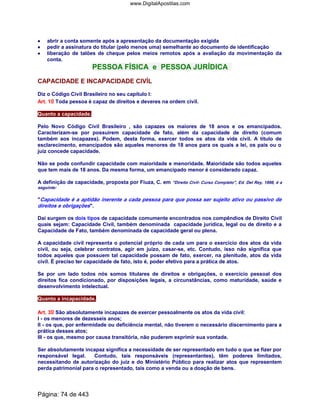 •••• abrir a conta somente após a apresentação da documentação exigida
•••• pedir a assinatura do titular (pelo menos uma) semelhante ao documento de identificação
•••• liberação de talões de cheque pelos meios remotos após a avaliação da movimentação da
conta.
PESSOA FÍSICA e PESSOA JURÍDICA
CAPACIDADE E INCAPACIDADE CIVÍL
Diz o Código Civil Brasileiro no seu capítulo I:
Art. 1o Toda pessoa é capaz de direitos e deveres na ordem civil.
Quanto a capacidade.
Pelo Novo Código Civil Brasileiro , são capazes os maiores de 18 anos e os emancipados.
Caracterizam-se por possuírem capacidade de fato, além da capacidade de direito (comum
também aos incapazes). Podem, desta forma, exercer todos os atos da vida civil. A título de
esclarecimento, emancipados são aqueles menores de 18 anos para os quais a lei, os pais ou o
juiz concede capacidade.
Não se pode confundir capacidade com maioridade e menoridade. Maioridade são todos aqueles
que tem mais de 18 anos. Da mesma forma, um emancipado menor é considerado capaz.
A definição de capacidade, proposta por Fiuza, C. em Direito Civil- Curso Completo, Ed. Del Rey, 1998, é a
seguinte:
Capacidade é a aptidão inerente a cada pessoa para que possa ser sujeito ativo ou passivo de
direitos e obrigações.
Daí surgem os dois tipos de capacidade comumente encontrados nos compêndios de Direito Civil
quais sejam: Capacidade Civil, também denominada capacidade jurídica, legal ou de direito e a
Capacidade de Fato, também denominada de capacidade geral ou plena.
A capacidade civil representa o potencial próprio de cada um para o exercício dos atos da vida
civil, ou seja, celebrar contratos, agir em juízo, casar-se, etc. Contudo, isso não significa que
todos aqueles que possuem tal capacidade possam de fato, exercer, na plenitude, atos da vida
civil. É preciso ter capacidade de fato, isto é, poder efetivo para a prática de atos.
Se por um lado todos nós somos titulares de direitos e obrigações, o exercício pessoal dos
direitos fica condicionado, por disposições legais, a circunstâncias, como maturidade, saúde e
desenvolvimento intelectual.
Quanto a incapacidade.
Art. 3o São absolutamente incapazes de exercer pessoalmente os atos da vida civil:
I - os menores de dezesseis anos;
II - os que, por enfermidade ou deficiência mental, não tiverem o necessário discernimento para a
prática desses atos;
III - os que, mesmo por causa transitória, não puderem exprimir sua vontade.
Ser absolutamente incapaz significa a necessidade de ser representado em tudo o que se fizer por
responsável legal. Contudo, tais responsáveis (representantes), têm poderes limitados,
necessitando de autorização do juiz e do Ministério Público para realizar atos que representem
perda patrimonial para o representado, tais como a venda ou a doação de bens.
Página: 74 de 443
www.DigitalApostilas.com
 