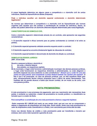 A nossa legislação determina em alguns casos a competência e o domicílio civil de certos
indivíduos, diante da hiposuficiência destes (fraqueza).
Pode o indivíduo escolher um domicílio especial contrariando o domicílio determinado
legalmente?
As normas que determinam a competência e o domicílio civil do hiposuficiente são normas
cogentes (são aquelas que não aceitam a manifestação de vontade do indivíduo). Assim, as
partes não podem determinar um domicílio diferente daquele determinado pela nossa legislação.
CARACTERÍSTICAS DO DOMICÍLIO CIVÍL
Como o domicílio especial é determinado através de um contrato, este apresenta nas seguintes
características:
1- O domicílio especial é eficaz somente para as partes contratantes (o contrato é lei entre as
partes);
2- O domicílio especial apresenta validade somente enquanto existir o contrato;
3- O domicílio especial se encontra diretamente ligado às cláusulas do contrato;
4- O domicílio especial também é denominado de domicílio de eleição ou contratual.
DOMICILIO DA PESSOA JURÍDICA
(ART. 35 do CCB)
Quanto a pessoas jurídicas o domicilio é:
I) da união, o distrito federal;
II) dos estados, as respectivas capitais;
III) do município, o lugar onde funciona a administração municipal; das demais pessoas jurídicas,
o lugar onde funcionarem as respectivas diretorias e administrações, ou onde elegerem o
domicilio especial nos seus estatutos ou atos constitutivos. Sempre que a união for uma das
partes de ação judicial, será competente a justiça federal sediada nas capitais dos estados. O
fato é que a lei pressupõe, no caso de pessoas jurídicas, que, se elas espalham filiais pelo
país, necessariamente devem colocar propostos seus à altura de serem demandados. Tais
medidas são de grande alcance a todos que travam contato, de um modo ou de outro, com
uma pessoa jurídica.
NOTA PROMISSÓRIA
A nota promissória é uma promessa de pagamento, para seu nascimento são necessárias duas
partes, o emitente ou subscritor, criador da promissória no mundo jurídico, e o beneficiário ou
tomador que é o credor do título.
Para exemplificar a constituição de uma nota promissória citamos a seguinte hipótese:
Pedro empresta R$ 1.000,00 (mil reais) ao seu amigo José, que por sua vez se compromete a
efetuar o pagamento do empréstimo em trinta dias, assim sendo, emite uma nota promissória no
valor do empréstimo onde o beneficiário é o Pedro, com vencimento para trinta dias da data.
Como nos demais títulos de crédito a nota promissória pode ser transferida a terceiro por
endosso, bem como nela é possível a garantia do aval.
Página: 78 de 443
www.DigitalApostilas.com
 