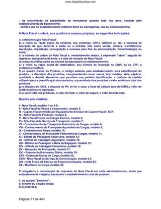 - na transmissão de propriedade da mercadoria quando esta não deva transitar pelo
estabelecimento do transmitente;
- sempre que no estabelecimento entrarem bens ou mercadorias, real ou simbolicamente.
A Nota Fiscal conterá, nos quadros e campos próprios, as seguintes indicações:
a) a denominação Nota Fiscal;
b) o nome ou razão social do emitente, seu endereço, CNPJ, telefone ou fax, a natureza da
operação de que decorrer a saída ou a entrada, tais como venda, compra, transferência,
devolução, importação, consignação e remessa para fins de demonstração, industrialização ou
outra;
c) o número de ordem da Nota Fiscal e, imediatamente abaixo, a expressão série, seguida do
algarismo designativo da série, e a data de emissão da Nota Fiscal;
d) a data da efetiva saída ou entrada da mercadoria no estabelecimento;
e) o nome ou razão social do destinatário, seu número de inscrição no CNPJ ou no CPF, o
endereço e telefone;
f) no quadro Dados do Produto, o código adotado pelo estabelecimento para identificação do
produto , a descrição dos produtos, compreendendo nome, marca, tipo, modelo, série, espécie,
qualidade e demais elementos que permitam sua perfeita identificação, a unidade de medida
utilizada para a quantificação dos produtos, a quantidade dos produtos o valor unitário e total dos
produtos.
g) a alíquota do ICMS, a alíquota do IPI, se for o caso, a base de cálculo total do ICMS,o valor do
ICMS incidente na operação.
h) o valor total dos produtos, o valor do frete, o valor do seguro, o valor total da nota.
Quanto aos modelos:
I - Nota Fiscal, modelo 1 ou 1-A;
II - Nota Fiscal de Venda a Consumidor, modelo 2;
III - Cupom Fiscal emitido por Equipamento Emissor de Cupom Fiscal - ECF;
IV - Nota Fiscal de Produtor, modelo 4;
V - Nota Fiscal/Conta de Energia Elétrica, modelo 6;
VI - Nota Fiscal de Serviço de Transporte, modelo 7;
VII - Conhecimento de Transporte Rodoviário de Cargas, modelo 8;
VIII - Conhecimento de Transporte Aquaviário de Cargas, modelo 9;
IX - Conhecimento Aéreo, modelo 10;
X - Conhecimento de Transporte Ferroviário de Cargas, modelo 11;
XI - Bilhete de Passagem Rodoviário, modelo 13;
XII - Bilhete de Passagem Aquaviário, modelo 14;
XIII - Bilhete de Passagem e Nota de Bagagem, modelo 15;
XIV - Bilhete de Passagem Ferroviário, modelo 16;
XV - Despacho de Transporte, modelo 17;
XVI - Resumo de Movimento Diário, modelo 18;
XVII - Ordem de Coleta de Carga, modelo 20;
XVIII - Nota Fiscal de Serviço de Comunicação, modelo 21;
XIX - Nota Fiscal de Serviço de Telecomunicações, modelo 22;
XX - Manifesto de Carga, modelo 25.
É obrigatória a manutenção de impresso de Nota Fiscal em cada estabelecimento, ainda que
exclusivamente varejista, excetuado o estabelecimento rural de produtor.
I - no quadro Emitente:
a) o nome ou a razão social;
b) o endereço;
Página: 81 de 443
www.DigitalApostilas.com
 