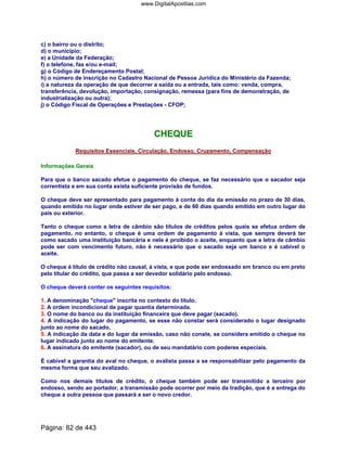 c) o bairro ou o distrito;
d) o município;
e) a Unidade da Federação;
f) o telefone, fax e/ou e-mail;
g) o Código de Endereçamento Postal;
h) o número de inscrição no Cadastro Nacional de Pessoa Jurídica do Ministério da Fazenda;
i) a natureza da operação de que decorrer a saída ou a entrada, tais como: venda, compra,
transferência, devolução, importação, consignação, remessa (para fins de demonstração, de
industrialização ou outra);
j) o Código Fiscal de Operações e Prestações - CFOP;
CHEQUE
Requisitos Essenciais, Circulação, Endosso, Cruzamento, Compensação
Informações Gerais
Para que o banco sacado efetue o pagamento do cheque, se faz necessário que o sacador seja
correntista e em sua conta exista suficiente provisão de fundos.
O cheque deve ser apresentado para pagamento à conta do dia da emissão no prazo de 30 dias,
quando emitido no lugar onde estiver de ser pago, e de 60 dias quando emitido em outro lugar do
país ou exterior.
Tanto o cheque como a letra de câmbio são títulos de créditos pelos quais se efetua ordem de
pagamento, no entanto, o cheque é uma ordem de pagamento à vista, que sempre deverá ter
como sacado uma instituição bancária e nele é proibido o aceite, enquanto que a letra de câmbio
pode ser com vencimento futuro, não é necessário que o sacado seja um banco e é cabível o
aceite.
O cheque é título de crédito não causal, à vista, e que pode ser endossado em branco ou em preto
pelo titular do crédito, que passa a ser devedor solidário pelo endosso.
O cheque deverá conter os seguintes requisitos:
1. A denominação cheque inscrita no contexto do título.
2. A ordem incondicional de pagar quantia determinada.
3. O nome do banco ou da instituição financeira que deve pagar (sacado).
4. A indicação do lugar do pagamento, se esse não constar será considerado o lugar designado
junto ao nome do sacado.
5. A indicação da data e do lugar da emissão, caso não conste, se considera emitido o cheque no
lugar indicado junto ao nome do emitente.
6. A assinatura do emitente (sacador), ou de seu mandatário com poderes especiais.
É cabível a garantia do aval no cheque, o avalista passa a se responsabilizar pelo pagamento da
mesma forma que seu avalizado.
Como nos demais títulos de crédito, o cheque também pode ser transmitido a terceiro por
endosso, sendo ao portador, a transmissão pode ocorrer por meio da tradição, que é a entrega do
cheque a outra pessoa que passará a ser o novo credor.
Página: 82 de 443
www.DigitalApostilas.com
 
