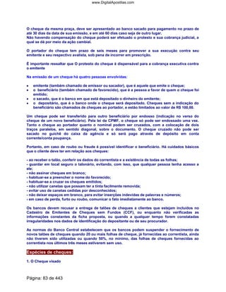 O cheque da mesma praça, deve ser apresentado ao banco sacado para pagamento no prazo de
até 30 dias da data de sua emissão, e em até 60 dias caso seja de outro lugar.
Não havendo compensação do cheque poderá ser efetuado o protesto e sua cobrança judicial, a
qual se dá por meio da ação cambial.
O portador do cheque tem prazo de seis meses para promover a sua execução contra seu
emitente e seu respectivo avalista, sob pena de incorrer em prescrição.
É importante ressaltar que O protesto do cheque é dispensável para a cobrança executiva contra
o emitente
Na emissão de um cheque há quatro pessoas envolvidas:
•••• emitente (também chamado de emissor ou sacador), que é aquele que emite o cheque;
•••• o beneficiário (também chamado de favorecido), que é a pessoa a favor de quem o cheque foi
emitido;
•••• o sacado, que é o banco em que está depositado o dinheiro do emitente;
•••• o depositário, que é o banco onde o cheque será depositado. Cheques sem a indicação do
beneficiário são chamados de cheques ao portador, e estão limitados ao valor de R$ 100,00.
Um cheque pode ser transferido para outro beneficiário por endosso (indicação no verso do
cheque de um novo beneficiário). Pela lei da CPMF, o cheque só pode ser endossado uma vez.
Tanto o cheque ao portador quanto o nominal podem ser cruzados, com a colocação de dois
traços paralelos, em sentido diagonal, sobre o documento. O cheque cruzado não pode ser
sacado no guichê do caixa da agência e só será pago através de depósito em conta
corrente/conta poupança.
Portanto, em caso de roubo ou fraude é possível identificar o beneficiário. Há cuidados básicos
que o cliente deve ter em relação aos cheques:
- ao receber o talão, conferir os dados do correntista e a existência de todas as folhas;
- guardar em local seguro o talonário, evitando, com isso, que qualquer pessoa tenha acesso a
ele;
- não assinar cheques em branco;
- habituar-se a preencher o nome do favorecido;
- habituar-se a cruzar os cheques emitidos;
- não utilizar canetas que possam ter a tinta facilmente removida;
- evitar uso de canetas cedidas por desconhecidos;
- não deixar espaços em branco, para evitar inserções indevidas de palavras e números;
- em caso de perda, furto ou roubo, comunicar o fato imediatamente ao banco.
Os bancos devem recusar a entrega de talões de cheques a clientes que estejam incluídos no
Cadastro de Emitentes de Cheques sem Fundos (CCF), ou enquanto não verificadas as
informações constantes da ficha proposta, ou quando a qualquer tempo forem constatadas
irregularidades nos dados de identificação do depositante ou de seu procurador.
As normas do Banco Central estabelecem que os bancos podem suspender o fornecimento de
novos talões de cheques quando 20 ou mais folhas de cheque, já fornecidas ao correntista, ainda
não tiverem sido utilizadas ou quando 50%, no mínimo, das folhas de cheques fornecidas ao
correntista nos últimos três meses estiverem sem uso.
Espécies de cheques:
1. O Cheque visado
Página: 83 de 443
www.DigitalApostilas.com
 